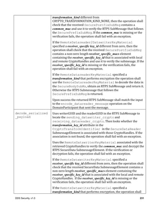 DDS Security, v1.0 231
transformation_kind	different	from	
CRYPTO_TRANSFORMATION_KIND_NONE,	then	the	operation	shall	
check	that	the	received	SecurePostfixSubMsg	contains	a	
common_mac	and	use	it	to	verify	the	RTPS	SubMessage	that	follows	
the	SecurePrefixSubMsg.	If	the	common_mac	is	missing	or	the	
verification	fails,	the	operation	shall	fail	with	an	exception.
If	the	RemoteDatareader2DatawriterKeyMaterial
specified	a	receiver_specific key_id	different	from	zero,	then	the	
operation	shall	check	that	the	received	SecurePostfixSubMsg	
contains	a	non-zero	length	receiver_specific_macs	element	
containing	the	receiver_specific_key_id	that	is	associated	with	local	
and	remote	CryptoHandles	and	use	it	to	verify	the	submesage.	If	the	
receiver_specific_key_id	is	missing	or	the	verification	fails,	the	
operation	shall	fail	with	an	exception.
If	the	RemoteDatareaderKeyMaterial specified	a	
transformation_kind	that	performs	encryption	the	operation	shall	
use	the	RemoteDatareaderKeyMaterial to	decode	the	data	in	
the	SecureBodySubMs,	obtain	an	RTPS	SubMessage	and	return	it.	
Otherwise	the	RTPS	Submessage	that	follows	the	
SecurePrefixSubMsg	is	returned.
Upon	success	the	returned	RTPS	SubMessage	shall	match	the	input	
to	the	encode_datareader_message	operation	on	the	
DomainParticipant	that	sent	the	message.
decode_serialized
_payload
Uses	writerGUID	and	the	readerGUID	in	the	RTPS	SubMessage	to	
locate	the	sending_datawriter_crypto	and	
receiving_datareader_crypto.	Then	looks	whether	the	
transformation_key_id	attribute	in	the	
CryptoTransformIdentifier in	the	SecureDataHeader	
SubmessageElement	is	associated	with	those	CryptoHandles.	If	the	
association	is	not	found,	the	operation	shall	fail	with	an	exception.
Uses	the	RemoteDatawriterKeyMaterial associated	with	the	
retrieved	CryptoHandles	to	verify	the	common_mac	and	decrypt	the	
RTPS	SecureData	SubmessageElement.	If	the	verification	or	
decryption	fails,	the	operation	shall	fail	with	an	exception.
If	the	RemoteDatawriterKeyMaterial specified	a	
receiver_specific key_id	different	from	zero,	then	the	operation	shall	
check	that	the	received	SecureData	SubmessageElement	contains	a	
non-zero	length	receiver_specific_macs	element	containing	the	
receiver_specific_key_id	that	is	associated	with	the	local	and	remote	
CryptoHandles.		If	the	receiver_specific_key_id	is	missing	or	the	
verification	fails,	the	operation	shall	fail	with	an	exception.
If	the	RemoteDatawriterKeyMaterial specified	a	
transformation_kind	that	performs	encryption,	the	operation	shall	
 