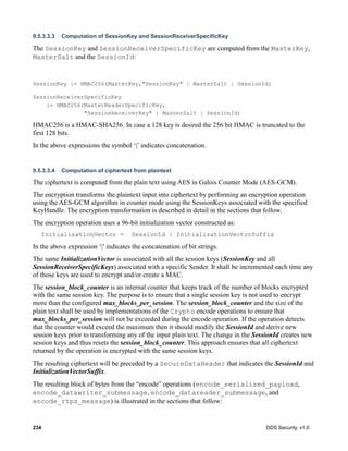 234 DDS Security, v1.0
9.5.3.3.3 Computation of SessionKey and SessionReceiverSpecificKey
The SessionKey and SessionReceiverSpecificKey are computed from the MasterKey,
MasterSalt and the SessionId:
SessionKey := HMAC256(MasterKey,"SessionKey" | MasterSalt | SessionId)
SessionReceiverSpecificKey
:= HMAC256(MasterReaderSpecificKey,
"SessionReceiverKey" | MasterSalt | SessionId)
HMAC256 is a HMAC-SHA256. In case a 128 key is desired the 256 bit HMAC is truncated to the
first 128 bits.
In the above expressions the symbol ‘|’ indicates concatenation.
9.5.3.3.4 Computation of ciphertext from plaintext
The ciphertext is computed from the plain text using AES in Galois Counter Mode (AES-GCM).
The encryption transforms the plaintext input into ciphertext by performing an encryption operation
using the AES-GCM algorithm in counter mode using the SessionKeys associated with the specified
KeyHandle. The encryption transformation is described in detail in the sections that follow.
The encryption operation uses a 96-bit initialization vector constructed as:
InitializationVector = SessionId | InitializationVectorSuffix
In the above expression ‘|’ indicates the concatenation of bit strings.
The same InitializationVector is associated with all the session keys (SessionKey and all
SessionReceiverSpecificKeys) associated with a specific Sender. It shall be incremented each time any
of those keys are used to encrypt and/or create a MAC.
The session_block_counter is an internal counter that keeps track of the number of blocks encrypted
with the same session key. The purpose is to ensure that a single session key is not used to encrypt
more than the configured max_blocks_per_session. The session_block_counter and the size of the
plain text shall be used by implementations of the Crypto encode operations to ensure that
max_blocks_per_session will not be exceeded during the encode operation. If the operation detects
that the counter would exceed the maximum then it should modify the SessionId and derive new
session keys prior to transforming any of the input plain text. The change in the SessionId creates new
session keys and thus resets the session_block_counter. This approach ensures that all ciphertext
returned by the operation is encrypted with the same session keys.
The resulting ciphertext will be preceded by a SecureDataHeader that indicates the SessionId and
InitializationVectorSuffix.
The resulting block of bytes from the “encode” operations (encode_serialized_payload,
encode_datawriter_submessage, encode_datareader_submessage, and
encode_rtps_message) is illustrated in the sections that follow:
 