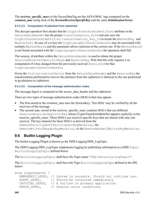 242 DDS Security, v1.0
The receiver_specific_macs in the SecureDataTag are the AES-GMAC tags computed on the
common_mac using each of the SessionReceiverSpecificKey and the same InitializationVector.
9.5.3.3.5 Computation of plaintext from ciphertext
The decrypt operation first checks that the CryptoTransformIdentifier attribute in the
SecureDataHeader has the proper transformation_kind and also uses the
CryptoTransformIdentifier transformation_key_id to locate the MasterKey, and
MasterSalt. In case of a re-key the CryptographicSessionHandle may be associated with
multiple MasterKeyId and this parameter allows selection of the correct one. If the MasterKeyId
is not found associated with the CryptographicSessionHandle the operation shall fail.
The session_id attribute within the SecureDataHeader is used to obtain the proper
SessionReceiverSpecificKeys and SessionKey. Note that this only requires a re-
computation if it has changed from the previously received SessionId for that
CryptographicSessionHandle.
Given the InitializationVector from the SecureDataHeader and the SessionKey the
transformation performed to recover the plaintext from the ciphertext is identical to the one performed
to go plaintext to ciphertext.
9.5.3.3.6 Computation of the message authentication codes
The message digest is computed on the secure_data_header and the ciphertext.
There are two types of message authentication codes (MACs) that may appear.
The first stored in the common_mac uses the SessionKey. This MAC may be verified by all the
receivers of the message.
The second type, stored in the receiver_specific_macs contains MACs that use different
SessionReceiverSpecificKey whose CryptoTransformIdentifier appears explicitly in the
receiver_specific_macs. These MACs use receiver-specific keys that are shared with only one
receiver. The key material for these MACs is derived from the
RemoteParticipant2ParticipantKeyMaterial, the
RemoteWriter2ReaderKeyMaterial, or the RemoteReader2WriterKeyMaterial.
9.6 Builtin Logging Plugin
The builtin Logging Plugin is known as the DDS:Logging:DDS_LogTopic.
The DDS:Logging:DDS_LogTopic implements logging by publishing information to a DDS Topic
BuiltinLoggingTopic defined below.
The BuiltinLoggingTopic shall have the Topic name “DDS:Security:LogTopic”.
The BuiltinLoggingTopic shall have the Type BuiltinLoggingType defined in the IDL
below:
enum LoggingLevel {
EMERGENCY_LEVEL, // System is unusable. Should not continue use.
ALERT_LEVEL, // Should be corrected immediately
CRITICAL_LEVEL, // A failure in primary application.
ERROR_LEVEL, // General error conditions
 