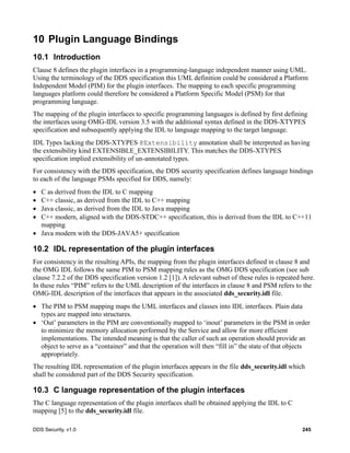 DDS Security, v1.0 245
10 Plugin Language Bindings
10.1 Introduction
Clause 8 defines the plugin interfaces in a programming-language independent manner using UML.
Using the terminology of the DDS specification this UML definition could be considered a Platform
Independent Model (PIM) for the plugin interfaces. The mapping to each specific programming
languages platform could therefore be considered a Platform Specific Model (PSM) for that
programming language.
The mapping of the plugin interfaces to specific programming languages is defined by first defining
the interfaces using OMG-IDL version 3.5 with the additional syntax defined in the DDS-XTYPES
specification and subsequently applying the IDL to language mapping to the target language.
IDL Types lacking the DDS-XTYPES @Extensibility annotation shall be interpreted as having
the extensibility kind EXTENSIBLE_EXTENSIBILITY. This matches the DDS-XTYPES
specification implied extensibility of un-annotated types.
For consistency with the DDS specification, the DDS security specification defines language bindings
to each of the language PSMs specified for DDS, namely:
C as derived from the IDL to C mapping
C++ classic, as derived from the IDL to C++ mapping
Java classic, as derived from the IDL to Java mapping
C++ modern, aligned with the DDS-STDC++ specification, this is derived from the IDL to C++11
mapping
Java modern with the DDS-JAVA5+ specification
10.2 IDL representation of the plugin interfaces
For consistency in the resulting APIs, the mapping from the plugin interfaces defined in clause 8 and
the OMG IDL follows the same PIM to PSM mapping rules as the OMG DDS specification (see sub
clause 7.2.2 of the DDS specification version 1.2 [1]). A relevant subset of these rules is repeated here.
In these rules “PIM” refers to the UML description of the interfaces in clause 8 and PSM refers to the
OMG-IDL description of the interfaces that appears in the associated dds_security.idl file.
The PIM to PSM mapping maps the UML interfaces and classes into IDL interfaces. Plain data
types are mapped into structures.
‘Out’ parameters in the PIM are conventionally mapped to ‘inout’ parameters in the PSM in order
to minimize the memory allocation performed by the Service and allow for more efficient
implementations. The intended meaning is that the caller of such an operation should provide an
object to serve as a “container” and that the operation will then “fill in” the state of that objects
appropriately.
The resulting IDL representation of the plugin interfaces appears in the file dds_security.idl which
shall be considered part of the DDS Security specification.
10.3 C language representation of the plugin interfaces
The C language representation of the plugin interfaces shall be obtained applying the IDL to C
mapping [5] to the dds_security.idl file.
 