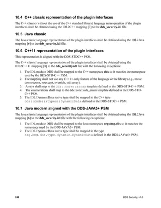 246 DDS Security, v1.0
10.4 C++ classic representation of the plugin interfaces
The C++ classic (without the use of the C++ standard library) language representation of the plugin
interfaces shall be obtained using the IDL2C++ mapping [7] to the dds_security.idl file.
10.5 Java classic
The Java classic language representation of the plugin interfaces shall be obtained using the IDL2Java
mapping [6] to the dds_security.idl file.
10.6 C++11 representation of the plugin interfaces
This representation is aligned with the DDS-STDC++ PSM.
The C++ classic language representation of the plugin interfaces shall be obtained using the
IDL2C++11 mapping [8] to the dds_security.idl file with the following exceptions:
1. The IDL module DDS shall be mapped to the C++ namespace dds so it matches the namespace
used by the DDS-STD-C++ PSM.
2. The mapping shall not use any C++11-only feature of the language or the library (e.g., move
constructors, noexcept, override, std::array).
3. Arrays shall map to the dds::core::array template defined in the DDS-STD-C++ PSM.
4. The enumerations shall map to the dds::core::safe_enum template defined in the DDS-STD-
C++ PSM.
5. The IDL DynamicData native type shall be mapped to the C++ type
dds::code::xtypes::DynamicData defined in the DDS-STDC++ PSM.
10.7 Java modern aligned with the DDS-JAVA5+ PSM
The Java classic language representation of the plugin interfaces shall be obtained using the IDL2Java
mapping [6] to the dds_security.idl file with the following exceptions:
1. The IDL module DDS shall be mapped to the Java namespace org.omg.dds so it matches the
namespace used by the DDS-JAVA5+ PSM.
2. The IDL DynamicData native type shall be mapped to the type
org.omg.dds.type.dynamic.DynamicData defined in the DDS-JAVA5+ PSM.
 