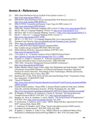 DDS Security, v1.0 247
Annex A - References
[1] DDS: Data-Distribution Service for Real-Time Systems version 1,2.
http://www.omg.org/spec/DDS/1.2/
[2] DDS-RTPS: Data-Distribution Service Interoperability Wire Protocol version 2.1,
http://www.omg.org/spec/DDS-RTPS/2.1/
[3] DDS-XTYPES: Extensible and Dynamic Topic-Types for DDS version 1.0
http://www.omg.org/spec/DDS-XTypes/
[4] OMG-IDL: Interface Definition Language (IDL) version 3.5 http://www.omg.org/spec/IDL35/
[5] IDL2C: IDL to C Language Mapping, Version 1.0. http://www.omg.org/spec/C/1.0/
[6] IDL2Java: IDL To Java Language Mapping, Version 1.3 http://www.omg.org/spec/I2JAV/1.3/
[7] IDL2C++: IDL to C++ Language Mapping (CPP), Version 1.3
http://www.omg.org/spec/CPP/1.3/PDF
[8] IDL2C++11: IDL To C++11 Language Mapping http://www.omg.org/spec/CPP11/
[9] Transport Layer Security, http://en.wikipedia.org/wiki/Transport_Layer_Security
[10] IPSec, http://en.wikipedia.org/wiki/IPsec
[11] DSA, FIPS PUB 186-4 Digital Signature Standard (DSS).
http://nvlpubs.nist.gov/nistpubs/FIPS/NIST.FIPS.186-4.pdf
[12] Diffie-Hellman (D-H) Key Agreement Method. IETF RFC 2631.
http://tools.ietf.org/html/rfc2631
[13] J. H. Catch et. al., “A Security Analysis of the CLIQUES Protocol Suite”,
http://citeseerx.ist.psu.edu/viewdoc/summary?doi=10.1.1.2.8964
[14] Erramilli, S.; Gadgil, S.; Natarajan, N., “Efficient assignment of multicast groups to publish-
subscribe information topics in tactical networks”, MILCOM 2008
[15] “RFC 2094 - Group Key Management Protocol (GKMP) Architecture”,
http://www.faqs.org/rfcs/rfc2094.html
[16] Raghav Bhaskar, Daniel Augot, Cedric Adjih, Paul Muhlethaler and Saadi Boudjit, “AGDH
(Asymmetric Group Diffie Hellman): An Efficient and Dynamic Group Key Agreement
Protocol for Ad hoc Networks”, Proceedings of New Technologies, Mobility and Security
(NTMS) conference, Paris, France, May 2007
[17] Qianhong Wu, Yi Mu, Willy Susilo, Bo Qin and Josep Domingo-Ferrer “Asymmetric Group
Key Agreement”, EUROCRYPT 2009
[18] “Secure IP Multicast”,
http://www.cisco.com/en/US/prod/collateral/iosswrel/ps6537/ps6552/prod_presentation0900ae
cd80473105.pdf
[19] Gerardo Pardo-Castellote. “Secure DDS: A Security Model suitable for NetCentric, Publish-
Subscribe, and Data Distribution Systems”, RTESS, Washington DC, July 2007.
http://www.omg.org/news/meetings/workshops/RT-2007/05-2_Pardo-Castellote-revised.pdf
[20] M. Baugher, D. McGrew, M. Naslund, E. Carrara, K. Norrman, “The Secure Real-time
Transport Protocol (SRTP)” IETF RFC 3711, http://tools.ietf.org/html/rfc3711
[21] Baugher, M., Weis, B., Hardjono, T. and H. Harney, "The Group Domain of Interpretation,”
IETF RFC 3547, http://tools.ietf.org/html/rfc3547, July 2003.
[22] P. Zimmerman, A. Johnston, and J. Callas, “ZRTP: Media Path Key Agreement for Secure
RTP”, Internet-Draft, March 2009
[23] F. Andreason, M. Baugher, and D. Wing, “Session description protocol (SDP) security
description for media streams,” IETF RFC 4568, July 2006
[24] D. Ignjatic, L. Dondeti, F. Audet, P. Lin, “MIKEY-RSA-R: An Additional Mode of Key
Distribution in Multimedia Internet KEYing (MIKEY)”, RFC 4738, November 2006.
 
