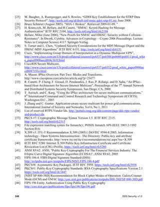 248 DDS Security, v1.0
[25] M. Baugher, A. Rueegsegger, and S. Rowles, “GDOI Key Establishment for the STRP Data
Security Protocol”, http://tools.ietf.org/id/draft-ietf-msec-gdoi-srtp-01.txt, June 2008.
[26] Bruce Schneier (August 2005). "SHA-1 Broken". Retrieved 2009-01-09. "
[27] H. Krawczyk, M. Bellare, and R.Canetti, “HMAC: Keyed-Hashing for Message
Authentication” IETF RFC 2104, http://tools.ietf.org/html/rfc2104
[28] Bellare, Mihir (June 2006). "New Proofs for NMAC and HMAC: Security without Collision-
Resistance". In Dwork, Cynthia. Advances in Cryptology – Crypto 2006 Proceedings. Lecture
Notes in Computer Science 4117. Springer-Verlag.
[29] S. Turner and L. Chen, “Updated Security Considerations for the MD5 Message-Digest and the
HMAC-MD5 Algorithms” IETF RFC 6151, http://tools.ietf.org/html/rfc6151
[30] Cisco, “Implementing Group Domain of Interpretation in a Dynamic Multipoint VPN”,
http://www.cisco.com/en/US/prod/collateral/iosswrel/ps6537/ps6586/ps6660/ps6811/prod_whit
e_paper0900aecd804c363f.html
[31] CiscoIOS Secure Multicast,
http://www.cisco.com/en/US/prod/collateral/iosswrel/ps6537/ps6552/prod_white_paper0900ae
cd8047191e.html
[32] A. Mason. IPSec Overview Part Two: Modes and Transforms.
http://www.ciscopress.com/articles/article.asp?p=25477
[33] R. Canetti, P. Cheng, F. Giraud, D. Pendararkis, J. Rao, P. Rohatgi, and D. Saha, “An IPSec-
based Host Architecture for Secure Internet Multicast”, Proceedings of the 7th
Annual Network
and Distributed Systems Security Symposium, San Diego, CA, 2000
[34] T. Aurisch, and C. Karg, “Using the IPSec architecture for secure multicast communications,”
8th
International Command and Control Research and Technology Symposium (ICCRTS),
Washington D.C., 2003
[35] J. Zhang and C. Gunter. Application-aware secure multicast for power grid communications,
International Journal of Security and Networks, Vol 6, No 1, 2011
[36] List of reserved RTPS Vendor Ids. http://portals.omg.org/dds/content/page/dds-rtps-vendor-
and-product-ids
[37] PKCS #7: Cryptographic Message Syntax Version 1.5. IETF RFC 2315.
http://tools.ietf.org/html/rfc2315
[38] File expression matching syntax for fnmatch() ; POSIX fnmatch API (IEEE 1003.2-1992
Section B.6)
[39] X.509 v3. ITU-T Recommendation X.509 (2005) | ISO/IEC 9594-8:2005, Information
technology - Open Systems Interconnection - The Directory: Public-key and attribute
certificate frameworks. http://www.itu.int/itu-t/recommendations/rec.aspx?rec=X.509
[40] IETF RFC 5280: Internet X.509 Public Key Infrastructure Certificate and Certificate
Revocation List (CRL) Profile, https://tools.ietf.org/html/rfc5280
[41] ANSI X9.62. ANSI, "Public Key Cryptography For The Financial Services Industry: The
Elliptic Curve Digital Signature Algorithm (ECDSA)", ANSI X9.62, 2005
[42] FIPS 186-4: FIBS Digital Signature Standard (DSS).
http://nvlpubs.nist.gov/nistpubs/FIPS/NIST.FIPS.186-4.pdf
[43] PKCS#8: Asymmetric Key Packages. IETF RFC 5958. https://tools.ietf.org/html/rfc5958
[44] PKCS#1: Public-Key Cryptography Standards: RSA Cryptography Specifications Version 2.1
https://tools.ietf.org/html/rfc3447
[45] [NIST SP 800-38D] Recommendation for Block Cipher Modes of Operation: Galois/Counter
Mode (GCM) and GMAC http://csrc.nist.gov/publications/nistpubs/800-38D/SP-800-38D.pdf
[46] FIPS 196 Entity Authentication Using Public Key Cryptography
http://csrc.nist.gov/publications/fips/fips196/fips196.pdf
 