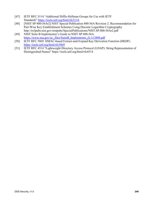 DDS Security, v1.0 249
[47] IETF RFC 5114 “Additional Diffie-Hellman Groups for Use with IETF
Standards” https://tools.ietf.org/html/rfc5114.
[48] [NIST SP 800-56Ar2] NIST Special Publication 800-56A Revision 2. Recommendation for
Pair-Wise Key Establishment Schemes Using Discrete Logarithm Cryptography
http://nvlpubs.nist.gov/nistpubs/SpecialPublications/NIST.SP.800-56Ar2.pdf
[49] NIST Suite B Implementer’s Guide to NIST SP 800-56A
https://www.nsa.gov/ia/_files/SuiteB_Implementer_G-113808.pdf
[50] IETF RFC 5869 HMAC-based Extract-and-Expand Key Derivation Function (HKDF)
https://tools.ietf.org/html/rfc5869
[51] IETF RFC 4514 "Lightweight Directory Access Protocol (LDAP): String Representation of
Distinguished Names" https://tools.ietf.org/html/rfc4514
 