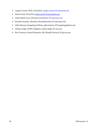 14 DDS Security, v1.0
Angelo Corsaro, Ph.D., PrismTech. angelo.corsaro AT prismtech.com
Julien Enoch, PrismTech, julien.enoch AT prismtech.com
Jaime Martin-Losa, eProsima JaimeMartin AT eprosima.com
Ricardo Gonzalez, eProsime, RicardoGonzalez AT eprosima.com
Gilles Bessens, Kongsberg Gallium, gilles.bessens AT kongsberggallium.com
Charles Fudge, NSWC Dalghren, charles.fudge AT navy.mil
Ron Townsen, General Dynamics AIS, Ronald.Townsen AT gd-ais.com
 