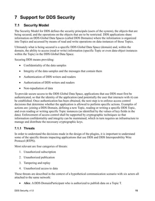 DDS Security, v1.0 15
7 Support for DDS Security
7.1 Security Model
The Security Model for DDS defines the security principals (users of the system), the objects that are
being secured, and the operations on the objects that are to be restricted. DDS applications share
information on DDS Global Data Spaces (called DDS Domains) where the information is organized
into Topics and accessed by means of read and write operations on data-instances of those Topics.
Ultimately what is being secured is a specific DDS Global Data Space (domain) and, within the
domain, the ability to access (read or write) information (specific Topic or even data-object instances
within the Topic) in the DDS Global Data Space.
Securing DDS means providing:
Confidentiality of the data samples
Integrity of the data samples and the messages that contain them
Authentication of DDS writers and readers
Authorization of DDS writers and readers
Non-repudiation of data
To provide secure access to the DDS Global Data Space, applications that use DDS must first be
authenticated, so that the identity of the application (and potentially the user that interacts with it) can
be established. Once authentication has been obtained, the next step is to enforce access control
decisions that determine whether the application is allowed to perform specific actions. Examples of
actions are: joining a DDS Domain, defining a new Topic, reading or writing a specific DDS Topic,
and even reading or writing specific Topic instances (as identified by the values of key fields in the
data). Enforcement of access control shall be supported by cryptographic techniques so that
information confidentiality and integrity can be maintained, which in turn requires an infrastructure to
manage and distribute the necessary cryptographic keys.
7.1.1 Threats
In order to understand the decisions made in the design of the plugins, it is important to understand
some of the specific threats impacting applications that use DDS and DDS Interoperability Wire
Protocol (RTPS).
Most relevant are four categories of threats:
1. Unauthorized subscription
2. Unauthorized publication
3. Tampering and replay
4. Unauthorized access to data
These threats are described in the context of a hypothetical communication scenario with six actors all
attached to the same network:
Alice. A DDS DomainParticipant who is authorized to publish data on a Topic T.
 