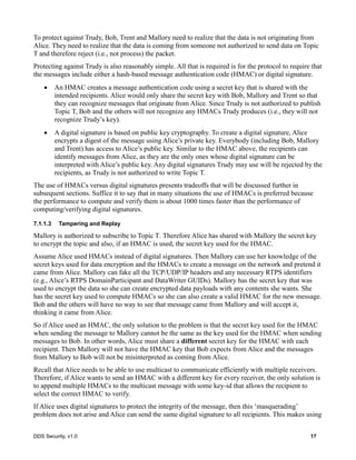 DDS Security, v1.0 17
To protect against Trudy, Bob, Trent and Mallory need to realize that the data is not originating from
Alice. They need to realize that the data is coming from someone not authorized to send data on Topic
T and therefore reject (i.e., not process) the packet.
Protecting against Trudy is also reasonably simple. All that is required is for the protocol to require that
the messages include either a hash-based message authentication code (HMAC) or digital signature.
An HMAC creates a message authentication code using a secret key that is shared with the
intended recipients. Alice would only share the secret key with Bob, Mallory and Trent so that
they can recognize messages that originate from Alice. Since Trudy is not authorized to publish
Topic T, Bob and the others will not recognize any HMACs Trudy produces (i.e., they will not
recognize Trudy’s key).
A digital signature is based on public key cryptography. To create a digital signature, Alice
encrypts a digest of the message using Alice’s private key. Everybody (including Bob, Mallory
and Trent) has access to Alice’s public key. Similar to the HMAC above, the recipients can
identify messages from Alice, as they are the only ones whose digital signature can be
interpreted with Alice’s public key. Any digital signatures Trudy may use will be rejected by the
recipients, as Trudy is not authorized to write Topic T.
The use of HMACs versus digital signatures presents tradeoffs that will be discussed further in
subsequent sections. Suffice it to say that in many situations the use of HMACs is preferred because
the performance to compute and verify them is about 1000 times faster than the performance of
computing/verifying digital signatures.
7.1.1.3 Tampering and Replay
Mallory is authorized to subscribe to Topic T. Therefore Alice has shared with Mallory the secret key
to encrypt the topic and also, if an HMAC is used, the secret key used for the HMAC.
Assume Alice used HMACs instead of digital signatures. Then Mallory can use her knowledge of the
secret keys used for data encryption and the HMACs to create a message on the network and pretend it
came from Alice. Mallory can fake all the TCP/UDP/IP headers and any necessary RTPS identifiers
(e.g., Alice’s RTPS DomainParticipant and DataWriter GUIDs). Mallory has the secret key that was
used to encrypt the data so she can create encrypted data payloads with any contents she wants. She
has the secret key used to compute HMACs so she can also create a valid HMAC for the new message.
Bob and the others will have no way to see that message came from Mallory and will accept it,
thinking it came from Alice.
So if Alice used an HMAC, the only solution to the problem is that the secret key used for the HMAC
when sending the message to Mallory cannot be the same as the key used for the HMAC when sending
messages to Bob. In other words, Alice must share a different secret key for the HMAC with each
recipient. Then Mallory will not have the HMAC key that Bob expects from Alice and the messages
from Mallory to Bob will not be misinterpreted as coming from Alice.
Recall that Alice needs to be able to use multicast to communicate efficiently with multiple receivers.
Therefore, if Alice wants to send an HMAC with a different key for every receiver, the only solution is
to append multiple HMACs to the multicast message with some key-id that allows the recipient to
select the correct HMAC to verify.
If Alice uses digital signatures to protect the integrity of the message, then this ‘masquerading’
problem does not arise and Alice can send the same digital signature to all recipients. This makes using
 