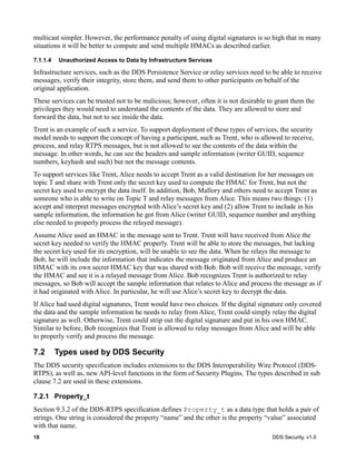 18 DDS Security, v1.0
multicast simpler. However, the performance penalty of using digital signatures is so high that in many
situations it will be better to compute and send multiple HMACs as described earlier.
7.1.1.4 Unauthorized Access to Data by Infrastructure Services
Infrastructure services, such as the DDS Persistence Service or relay services need to be able to receive
messages, verify their integrity, store them, and send them to other participants on behalf of the
original application.
These services can be trusted not to be malicious; however, often it is not desirable to grant them the
privileges they would need to understand the contents of the data. They are allowed to store and
forward the data, but not to see inside the data.
Trent is an example of such a service. To support deployment of these types of services, the security
model needs to support the concept of having a participant, such as Trent, who is allowed to receive,
process, and relay RTPS messages, but is not allowed to see the contents of the data within the
message. In other words, he can see the headers and sample information (writer GUID, sequence
numbers, keyhash and such) but not the message contents.
To support services like Trent, Alice needs to accept Trent as a valid destination for her messages on
topic T and share with Trent only the secret key used to compute the HMAC for Trent, but not the
secret key used to encrypt the data itself. In addition, Bob, Mallory and others need to accept Trent as
someone who is able to write on Topic T and relay messages from Alice. This means two things: (1)
accept and interpret messages encrypted with Alice’s secret key and (2) allow Trent to include in his
sample information, the information he got from Alice (writer GUID, sequence number and anything
else needed to properly process the relayed message).
Assume Alice used an HMAC in the message sent to Trent. Trent will have received from Alice the
secret key needed to verify the HMAC properly. Trent will be able to store the messages, but lacking
the secret key used for its encryption, will be unable to see the data. When he relays the message to
Bob, he will include the information that indicates the message originated from Alice and produce an
HMAC with its own secret HMAC key that was shared with Bob. Bob will receive the message, verify
the HMAC and see it is a relayed message from Alice. Bob recognizes Trent is authorized to relay
messages, so Bob will accept the sample information that relates to Alice and process the message as if
it had originated with Alice. In particular, he will use Alice’s secret key to decrypt the data.
If Alice had used digital signatures, Trent would have two choices. If the digital signature only covered
the data and the sample information he needs to relay from Alice, Trent could simply relay the digital
signature as well. Otherwise, Trent could strip out the digital signature and put in his own HMAC.
Similar to before, Bob recognizes that Trent is allowed to relay messages from Alice and will be able
to properly verify and process the message.
7.2 Types used by DDS Security
The DDS security specification includes extensions to the DDS Interoperability Wire Protocol (DDS-
RTPS), as well as, new API-level functions in the form of Security Plugins. The types described in sub
clause 7.2 are used in these extensions.
7.2.1 Property_t
Section 9.3.2 of the DDS-RTPS specification defines Property_t as a data type that holds a pair of
strings. One string is considered the property “name” and the other is the property “value” associated
with that name.
 