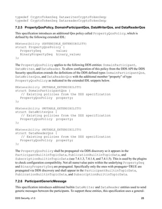 DDS Security, v1.0 23
typedef CryptoTokenSeq DatawriterCryptoTokenSeq;
typedef CryptoTokenSeq DatareaderCryptoTokenSeq;
7.2.5 PropertyQosPolicy, DomainParticipantQos, DataWriterQos, and DataReaderQos
This specification introduces an additional Qos policy called PropertyQosPolicy, which is
defined by the following extended IDL:
@Extensibility (EXTENSIBLE_EXTENSIBILITY)
struct PropertyQosPolicy {
PropertySeq value;
BinaryPropertySeq binary_value;
};
The PropertyQosPolicy applies to the following DDS entities: DomainParticipant,
DataWriter, and DataReader. To allow configuration of this policy from the DDS API the DDS
Security specification extends the definitions of the DDS defined types DomainParticipantQos,
DataWriterQos, and DataReaderQos with the additional member “property” of type
PropertyQosPolicy as indicated in the extended IDL snippets below.
@Extensibility (MUTABLE_EXTENSIBILITY)
struct DomainParticipantQos {
// Existing policies from the DDS specification
PropertyQosPolicy property;
};
@Extensibility (MUTABLE_EXTENSIBILITY)
struct DataWriterQos {
// Existing policies from the DDS specification
PropertyQosPolicy property;
};
@Extensibility (MUTABLE_EXTENSIBILITY)
struct DataReaderQos {
// Existing policies from the DDS specification
PropertyQosPolicy property;
};
The PropertyQosPolicy shall be propagated via DDS discovery so it appears in the
ParticipantBuiltinTopicData, PublicationBuiltinTopicData, and
SubscriptionBuiltinTopicData (see 7.4.1.3, 7.4.1.4, and 7.4.1.5). This is used by the plugins
to check configuration compatibility. Not all name/value pairs within the underlying PropertySeq
and BinaryPropertySeq are propagated. Specifically only the ones with propagate=TRUE are
propagated via DDS discovery and shall appear in the ParticipantBuiltinTopicData,
PublicationBuiltinTopicData, and SubscriptionBuiltinTopicData.
7.2.6 ParticipantGenericMessage
This specification introduces additional builtin DataWriter and DataReader entities used to send
generic messages between the participants. To support these entities, this specification uses a general-
 