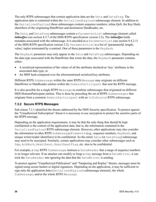 26 DDS Security, v1.0
The only RTPS submessages that contain application data are the Data and DataFrag. The
application data is contained within the SerializedPayload submessage element. In addition to
the SerializedPayload these submessages contain sequence numbers, inline QoS, the Key Hash,
identifiers of the originating DataWriter and destination DataReader, etc.
The Data, and DataFrag submessages contain a ParameterList submessage element called
inlineQos (see section 8.3.7 of the DDS-RTPS specification version 2.2). The inlineQos holds
metadata associated with the submessage. It is encoded as a ParameterList (see section 9.4.2.11
of the DDS-RTPS specification version 2.2). ParameterList is a list of {paramaterId, length,
value} tuples terminated by a sentinel. One of these parameters is the KeyHash.
The KeyHash parameter may only appear in the Data and DataFrag submessages. Depending on
the data type associated with the DataWriter that wrote the data, the KeyHash parameter contains
either:
A serialized representation of the values of all the attributes declared as ‘key’ attributes in the
associated data type, or
An MD5 hash computed over the aforementioned serialized key attributes.
Different RTPS Submessage within the same RTPS Message may originate on different
DataWriter or DataReader entities within the DomainParticipant that sent the RTPS message.
It is also possible for a single RTPS Message to combine submessages that originated on different
DDS DomainParticipant entities. This is done by preceding the set of RTPS Submessages that
originate from a common DomainParticipant with an InfoSource RTPS submessage.
7.3.2 Secure RTPS Messages
Sub clause 7.1.1 identified the threats addressed by the DDS Security specification. To protect against
the “Unauthorized Subscription” threat it is necessary to use encryption to protect the sensitive parts of
the RTPS message.
Depending on the application requirements, it may be that the only thing that should be kept
confidential is the content of the application data; that is, the information contained in the
SerializedPayload RTPS submessage element. However, other applications may also consider
the information in other RTPS SubmessageElements (e.g., sequence numbers, KeyHash, and
unique writer/reader identifiers) to be confidential. So the entire Data (or DataFrag) submessage
may need to be encrypted. Similarly, certain applications may consider other submessages such as
Gap, AckNack, Heartbeat, HeartbeatFrag, etc. also to be confidential.
For example, a Gap RTPS Submessage instructs a DataReader that a range of sequence numbers
is no longer relevant. If an attacker can modify or forge a Gap message from a DataWriter, it can
trick the DataReader into ignoring the data that the DataWriter is sending.
To protect against “Unauthorized Publication” and “Tampering and Replay” threats, messages must be
signed using secure hashes or digital signatures. Depending on the application, it may be sufficient to
sign only the application data (SerializedPayload submessage element), the whole
Submessage, and/or the whole RTPS Message.
 
