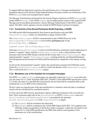 DDS Security, v1.0 27
To support different deployment scenarios, this specification uses a “message transformation”
mechanism that gives the Security Plugin Implementations fine-grain control over which parts of the
RTPS Message need to be encrypted and/or signed.
The Message Transformation performed by the Security Plugins transforms an RTPS Message into
another RTPS Message. A new RTPS Header may be added and the content of the original RTPS
Message may be encrypted, protected by a Secure Message Authentication Code (MAC), and/or
signed. The MAC and/or signature can also include the RTPS Header to protect its integrity.
7.3.3 Constraints of the DomainParticipant BuiltinTopicKey_t (GUID)
The DDS and the DDS Interoperability Wire Protocol specifications state that DDS
DomainParticipant entities are identified by a unique 16-byte GUID.
This DomainParticipant GUID is communicated as part of DDS Discovery in the
ParticipantBuiltinTopicData in the attribute participant_key of type
BuiltinTopicKey_t defined as:
typedef octet BuiltinTopicKey_t[16];
Allowing a DomainParticipant to select its GUID arbitrarily would allow hostile applications to
perform a “squatter” attack, whereby a DomainParticipant with a valid certificate could
announce itself into the DDS Domain with the GUID of some other DomainParticipant. Once
authenticated the “squatter” DomainParticipant would preclude the real DomainParticipant	
from	being	discovered,	because	its	GUID	would	be	detected	as	a	duplicate of the already existing
one.
To prevent the aforementioned “squatter” attack, this specification constrains the GUID that can be
chosen by a DomainParticipant, so that it is tied to the Identity of the DomainParticipant.
This is enforced by the Authentication plugin.
7.3.4 Mandatory use of the KeyHash for encrypted messages
The RTPS Data and DataFrag submessages can optionally contain the KeyHash as an inline Qos
(see sub clause 9.6.3.3, titled “KeyHash (PID_KEY_HASH)”) of the DDS-RTPS specification version
2.3. In this sub clause it is specified that when present, the key hash shall be computed either as the
serialized key or as an MD5 on the serialized key.
The key values are logically part of the data and therefore in situations where the data is considered
sensitive the key should also be considered sensitive.
For this reason the DDS Security specification imposes additional constraints in the use of the key
hash. These constraints apply only to the Data or DataFrag RTPS SubMessages where the
SerializedPayload SubmessageElement is encrypted by the operation
encode_serialized_payload of the CryptoTransform plugin:
(1) The KeyHash shall be included in the Inline Qos.
(2) The KeyHash shall be computed as the 128 bit MD5 Digest (IETF RFC 1321) applied to the
CDR Big- Endian encapsulation of all the Key fields in sequence. Unlike the rule stated in sub
clause 9.6.3.3 of the DDS specification, the MD5 hash shall be used regardless of the
maximum-size of the serialized key.
 