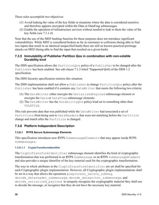 28 DDS Security, v1.0
These rules accomplish two objectives:
(1) Avoid leaking the value of the key fields in situations where the data is considered sensitive
and therefore appears encrypted within the Data or DataFrag submessages.
(2) Enable the operation of infrastructure services without needed to leak to them the value of the
key fields (see 7.1.1.4).
Note that the use of the MD5 hashing function for these purposes does not introduce significant
vulnerabilities. While MD5 is considered broken as far as resistance to collisions (being able to find
two inputs that result in an identical unspecified hash) there are still no known practical preimage
attacks on MD5 (being able to find the input that resulted on a given hash).
7.3.5 Immutability of Publisher Partition Qos in combination with non-volatile
Durability kind
The DDS specification allows the PartitionQos policy of a Publisher to be changed after the
Publisher has been enabled. See sub clause 7.1.3 titled “Supported QoS) of the DDS 1.2
specification.
The DDS Security specification restricts this situation.
The DDS implementation shall not allow a Publisher to change PartitionQos policy after the
Publisher has been enabled if it contains any DataWriter that meets the following two criteria:
(1) The DataWriter either encrypts the SerializedPayload submessage element or
encrypts the Data or DataFrag submessage elements.
(2) The DataWriter has the DurabilityQos policy kind set to something other than
VOLATILE.
This rule prevents data that was published while the DataWriter had associated a set of
Partitions from being sent to DataReaders that were not matching before the Partition
change and match after the Partition is changed.
7.3.6 Platform Independent Description
7.3.6.1 RTPS Secure Submessage Elements
This specification introduces new RTPS SubmessageElements that may appear inside RTPS
Submessages.
7.3.6.1.1 CryptoTransformIdentifier
The CryptoTransformIdentifier submessage element identifies the kind of cryptographic
transformation that was performed in an RTPS Submessage or an RTPS SubmessageElement
and also provides a unique identifier of the key material used for the cryptographic transformation.
The way in which attributes in the CryptoTransformIdentifier are set shall be specified for
each Cryptographic plugin implementation. However, all Cryptographic plugin implementations shall
be set in a way that allows the operations preprocess_secure_submsg,
decode_datareader_submessage, decode_datawriter_submessage, and
decode_serialized_payload to uniquely recognize the cryptographic material they shall use
to decode the message, or recognize that they do not have the necessary key material.
 