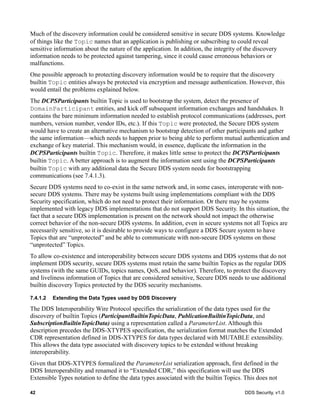 42 DDS Security, v1.0
Much of the discovery information could be considered sensitive in secure DDS systems. Knowledge
of things like the Topic names that an application is publishing or subscribing to could reveal
sensitive information about the nature of the application. In addition, the integrity of the discovery
information needs to be protected against tampering, since it could cause erroneous behaviors or
malfunctions.
One possible approach to protecting discovery information would be to require that the discovery
builtin Topic entities always be protected via encryption and message authentication. However, this
would entail the problems explained below.
The DCPSParticipants builtin Topic is used to bootstrap the system, detect the presence of
DomainParticipant entities, and kick off subsequent information exchanges and handshakes. It
contains the bare minimum information needed to establish protocol communications (addresses, port
numbers, version number, vendor IDs, etc.). If this Topic were protected, the Secure DDS system
would have to create an alternative mechanism to bootstrap detection of other participants and gather
the same information—which needs to happen prior to being able to perform mutual authentication and
exchange of key material. This mechanism would, in essence, duplicate the information in the
DCPSParticipants builtin Topic. Therefore, it makes little sense to protect the DCPSParticipants
builtin Topic. A better approach is to augment the information sent using the DCPSParticipants
builtin Topic with any additional data the Secure DDS system needs for bootstrapping
communications (see 7.4.1.3).
Secure DDS systems need to co-exist in the same network and, in some cases, interoperate with non-
secure DDS systems. There may be systems built using implementations compliant with the DDS
Security specification, which do not need to protect their information. Or there may be systems
implemented with legacy DDS implementations that do not support DDS Security. In this situation, the
fact that a secure DDS implementation is present on the network should not impact the otherwise
correct behavior of the non-secure DDS systems. In addition, even in secure systems not all Topics are
necessarily sensitive, so it is desirable to provide ways to configure a DDS Secure system to have
Topics that are “unprotected” and be able to communicate with non-secure DDS systems on those
“unprotected” Topics.
To allow co-existence and interoperability between secure DDS systems and DDS systems that do not
implement DDS security, secure DDS systems must retain the same builtin Topics as the regular DDS
systems (with the same GUIDs, topics names, QoS, and behavior). Therefore, to protect the discovery
and liveliness information of Topics that are considered sensitive, Secure DDS needs to use additional
builtin discovery Topics protected by the DDS security mechanisms.
7.4.1.2 Extending the Data Types used by DDS Discovery
The DDS Interoperability Wire Protocol specifies the serialization of the data types used for the
discovery of builtin Topics (ParticipantBuiltinTopicData, PublicationBuiltinTopicData, and
SubscriptionBuiltinTopicData) using a representation called a ParameterList. Although this
description precedes the DDS-XTYPES specification, the serialization format matches the Extended
CDR representation defined in DDS-XTYPES for data types declared with MUTABLE extensibility.
This allows the data type associated with discovery topics to be extended without breaking
interoperability.
Given that DDS-XTYPES formalized the ParameterList serialization approach, first defined in the
DDS Interoperability and renamed it to “Extended CDR,” this specification will use the DDS
Extensible Types notation to define the data types associated with the builtin Topics. This does not
 