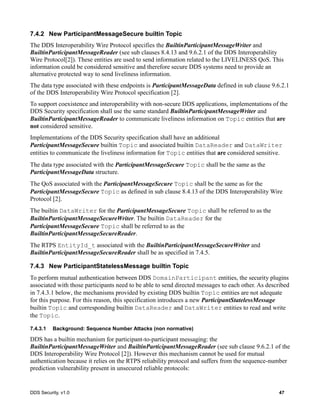 DDS Security, v1.0 47
7.4.2 New ParticipantMessageSecure builtin Topic
The DDS Interoperability Wire Protocol specifies the BuiltinParticipantMessageWriter and
BuiltinParticipantMessageReader (see sub clauses 8.4.13 and 9.6.2.1 of the DDS Interoperability
Wire Protocol[2]). These entities are used to send information related to the LIVELINESS QoS. This
information could be considered sensitive and therefore secure DDS systems need to provide an
alternative protected way to send liveliness information.
The data type associated with these endpoints is ParticipantMessageData defined in sub clause 9.6.2.1
of the DDS Interoperability Wire Protocol specification [2].
To support coexistence and interoperability with non-secure DDS applications, implementations of the
DDS Security specification shall use the same standard BuiltinParticipantMessageWriter and
BuiltinParticipantMessageReader to communicate liveliness information on Topic entities that are
not considered sensitive.
Implementations of the DDS Security specification shall have an additional
ParticipantMessageSecure builtin Topic and associated builtin DataReader and DataWriter
entities to communicate the liveliness information for Topic entities that are considered sensitive.
The data type associated with the ParticipantMessageSecure Topic shall be the same as the
ParticipantMessageData structure.
The QoS associated with the ParticipantMessageSecure Topic shall be the same as for the
ParticipantMessageSecure Topic as defined in sub clause 8.4.13 of the DDS Interoperability Wire
Protocol [2].
The builtin DataWriter for the ParticipantMessageSecure Topic shall be referred to as the
BuiltinParticipantMessageSecureWriter. The builtin DataReader for the
ParticipantMessageSecure Topic shall be referred to as the
BuiltinParticipantMessageSecureReader.
The RTPS EntityId_t associated with the BuiltinParticipantMessageSecureWriter and
BuiltinParticipantMessageSecureReader shall be as specified in 7.4.5.
7.4.3 New ParticipantStatelessMessage builtin Topic
To perform mutual authentication between DDS DomainParticipant entities, the security plugins
associated with those participants need to be able to send directed messages to each other. As described
in 7.4.3.1 below, the mechanisms provided by existing DDS builtin Topic entities are not adequate
for this purpose. For this reason, this specification introduces a new ParticipantStatelessMessage
builtin Topic and corresponding builtin DataReader and DataWriter entities to read and write
the Topic.
7.4.3.1 Background: Sequence Number Attacks (non normative)
DDS has a builtin mechanism for participant-to-participant messaging: the
BuiltinParticipantMessageWriter and BuiltinParticipantMessageReader (see sub clause 9.6.2.1 of the
DDS Interoperability Wire Protocol [2]). However this mechanism cannot be used for mutual
authentication because it relies on the RTPS reliability protocol and suffers from the sequence-number
prediction vulnerability present in unsecured reliable protocols:
 