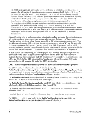 48 DDS Security, v1.0
The RTPS reliable protocol allows a DataWriter to send to a DataReader Heartbeat
messages that advance the first available sequence number associated with the DataWriter. A
DataReader receiving a Heartbeat from a DataWriter will advance its first available
sequence number for that DataWriter and ignore any future messages it receives with sequence
numbers lower than the first available sequence number for the DataWriter. The reliable
DataReader will also ignore duplicate messages for that same sequence number.
The behavior of the reliability protocol would allow a malicious application to prevent other
applications from communicating by sending Heartbeats pretending to be from other
DomainParticipants that contain large values of the first available sequence number. All the
malicious application needs to do is learn the GUIDs of other applications, which can be done from
observing the initial discovery messages on the wire, and use that information to create fake
Heartbeats.
Stated differently: prior to performing mutual authentication and key exchange, the applications cannot
rely on the use of encryption and message access codes to protect the integrity of the messages.
Therefore, during this time window, they are vulnerable to this kind of sequence-number attack. This
attack is present in most reliable protocols. Stream-oriented protocols such as TCP are also vulnerable
to sequence-number-prediction attacks but they make it more difficult by using a random initial
sequence number on each new connection and discarding messages with sequence numbers outside the
window. This is something that RTPS cannot do given the data-centric semantics of the protocol.
In order to avoid this vulnerability, the Security plugins must exchange messages using writers and
readers sufficiently robust to sequence number prediction attacks. The RTPS protocol specifies
endpoints that meet this requirement: the RTPS StatelessWriter and StatelessReader (see
8.4.7.2 and 8.4.10.2 of the DDS Interoperability Wire Protocol [2]) but there are no DDS builtin
endpoints that provide access to this underlying RTPS functionality.
7.4.3.2 BuiltinParticipantStatelessMessageWriter and BuiltinParticipantStatelessMessageReader
The DDS Security specification defines two builtin Endpoints: the
BuiltinParticipantStatelessMessageWriter and the BuiltinParticipantStatelessMessageReader. These
two endpoints shall be present in compliant implementations of this specification. These endpoints are
used to write and read the builtin ParticipantStatelessMessage Topic.
The BuiltinParticipantStatelessMessageWriter is an RTPS Best-Effort StatelessWriter (see sub
clause 8.4.7.2 of the DDS Interoperability Wire Protocol [2]).
The BuiltinParticipantStatelessMessageReader is an RTPS Best-Effort StatelessReader (see
sub clause 8.4.10.2 of the DDS Interoperability Wire Protocol [2]).
The data type associated with these endpoints is ParticipantStatelessMessage defined
below (see also 7.2.5):
typedef ParticipantStatelessMessage ParticipantGenericMessage;
The RTPS EntityId_t associated with the BuiltinParticipantStatelessMessageWriter and
BuiltinParticipantStatelessMessageReader shall be as specified in 7.4.5.
 