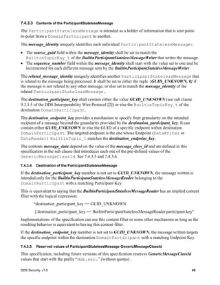 DDS Security, v1.0 49
7.4.3.3 Contents of the ParticipantStatelessMessage
The ParticipantStatelessMessage is intended as a holder of information that is sent point-
to-point from a DomainParticipant to another.
The message_identity uniquely identifies each individual ParticipantStatelessMessage:
The source_guid field within the message_identity shall be set to match the
BuiltinTopicKey_t of the BuiltinParticipantStatelessMessageWriter that writes the message.
The sequence_number field within the message_identity shall start with the value set to one and be
incremented for each different message sent by the BuiltinParticipantStatelessMessageWriter.
The related_message_identity uniquely identifies another ParticipantStatelessMessage that
is related to the message being processed. It shall be set to either the tuple {GUID_UNKNOWN, 0} if
the message is not related to any other message, or else set to match the message_identity of the
related ParticipantStatelessMessage.
The destination_participant_key shall contain either the value GUID_UNKNOWN (see sub clause
9.3.1.5 of the DDS Interoperability Wire Protocol [2]) or else the BuiltinTopicKey_t of the
destination DomainParticipant.
The destination_endpoint_key provides a mechanism to specify finer granularity on the intended
recipient of a message beyond the granularity provided by the destination_participant_key. It can
contain either GUID_UNKNOWN or else the GUID of a specific endpoint within destination
DomainParticipant. The targeted endpoint is the one whose Endpoint (DataWriter or
DataReader) BuiltinTopic_t matches the destination_endpoint_key.
The contents message_data depend on the value of the message_class_id and are defined in this
specification in the sub clause that introduces each one of the pre-defined values of the
GenericMessageClassId. See 7.4.3.5 and 7.4.3.6.
7.4.3.4 Destination of the ParticipantStatelessMessage
If the destination_participant_key member is not set to GUID_UNKNOWN, the message written is
intended only for the BuiltinParticipantStatelessMessageReader belonging to the
DomainParticipant with a matching Participant Key.
This is equivalent to saying that the BuiltinParticipantStatelessMessageReader has an implied content
filter with the logical expression:
“destination_participant_key == GUID_UNKNOWN
|| destination_participant_key == BuiltinParticipantStatelessMessageReader.participant.key”
Implementations of the specification can use this content filter or some other mechanism as long as the
resulting behavior is equivalent to having this content filter.
If the destination_endpoint_key member is not set to GUID_UNKNOWN, the message written targets
the specific endpoint within the destination DomainParticipant with a matching Endpoint Key.
7.4.3.5 Reserved values of ParticipantStatelessMessage GenericMessageClassId
This specification, including future versions of this specification reserves GenericMessageClassId
values that start with the prefix “dds.sec.” (without quotes) .
 