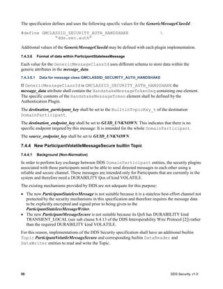 50 DDS Security, v1.0
The specification defines and uses the following specific values for the GenericMessageClassId:
#define GMCLASSID_SECURITY_AUTH_HANDSHAKE 
“dds.sec.auth”
Additional values of the GenericMessageClassId may be defined with each plugin implementation.
7.4.3.6 Format of data within ParticipantStatelessMessage
Each value for the GenericMessageClassId uses different schema to store data within the
generic attributes in the message_data.
7.4.3.6.1 Data for message class GMCLASSID_SECURITY_AUTH_HANDSHAKE
If GenericMessageClassId is GMCLASSID_SECURITY_AUTH_HANDSHAKE the
message_data attribute shall contain the HandshakeMessageTokenSeq containing one element.
The specific contents of the HandshakeMessageToken element shall be defined by the
Authentication Plugin.
The destination_participant_key shall be set to the BuiltinTopicKey_t of the destination
DomainParticipant.
The destination_endpoint_key shall be set to GUID_UNKNOWN. This indicates that there is no
specific endpoint targeted by this message: It is intended for the whole DomainParticipant.
The source_endpoint_key shall be set to GUID_UNKNOWN.
7.4.4 New ParticipantVolatileMessageSecure builtin Topic
7.4.4.1 Background (Non-Normative)
In order to perform key exchange between DDS DomainParticipant entities, the security plugins
associated with those participants need to be able to send directed messages to each other using a
reliable and secure channel. These messages are intended only for Participants that are currently in the
system and therefore need a DURABILITY Qos of kind VOLATILE.
The existing mechanisms provided by DDS are not adequate for this purpose:
The new ParticipantStatelessMessage is not suitable because it is a stateless best-effort channel not
protected by the security mechanisms in this specification and therefore requires the message data
to be explicitly encrypted and signed prior to being given to the
ParticipantStatelessMessageWriter.
The new ParticipantMessageSecure is not suitable because its QoS has DURABILITY kind
TRANSIENT_LOCAL (see sub clause 8.4.13 of the DDS Interoperability Wire Protocol [2]) rather
than the required DURABILITY kind VOLATILE.
For this reason, implementations of the DDS Security specification shall have an additional builtin
Topic ParticipantVolatileMessageSecure and corresponding builtin DataReader and
DataWriter entities to read and write the Topic.
 