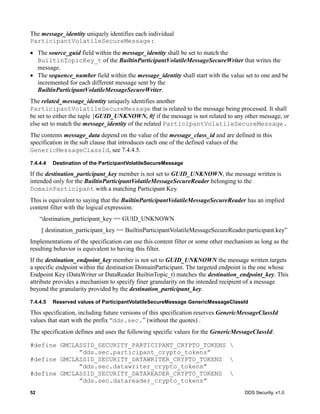 52 DDS Security, v1.0
The message_identity uniquely identifies each individual
ParticipantVolatileSecureMessage:
The source_guid field within the message_identity shall be set to match the
BuiltinTopicKey_t of the BuiltinParticipantVolatileMessageSecureWriter that writes the
message.
The sequence_number field within the message_identity shall start with the value set to one and be
incremented for each different message sent by the
BuiltinParticipantVolatileMessageSecureWriter.
The related_message_identity uniquely identifies another
ParticipantVolatileSecureMessage that is related to the message being processed. It shall
be set to either the tuple {GUID_UNKNOWN, 0} if the message is not related to any other message, or
else set to match the message_identity of the related ParticipantVolatileSecureMessage.
The contents message_data depend on the value of the message_class_id and are defined in this
specification in the sub clause that introduces each one of the defined values of the
GenericMessageClassId, see 7.4.4.5.
7.4.4.4 Destination of the ParticipantVolatileSecureMessage
If the destination_participant_key member is not set to GUID_UNKNOWN, the message written is
intended only for the BuiltinParticipantVolatileMessageSecureReader belonging to the
DomainParticipant with a matching Participant Key.
This is equivalent to saying that the BuiltinParticipantVolatileMessageSecureReader has an implied
content filter with the logical expression:
“destination_participant_key == GUID_UNKNOWN
|| destination_participant_key == BuiltinParticipantVolatileMessageSecureReader.participant.key”
Implementations of the specification can use this content filter or some other mechanism as long as the
resulting behavior is equivalent to having this filter.
If the destination_endpoint_key member is not set to GUID_UNKNOWN the message written targets
a specific endpoint within the destination DomainParticipant. The targeted endpoint is the one whose
Endpoint Key (DataWriter or DataReader BuiltinTopic_t) matches the destination_endpoint_key. This
attribute provides a mechanism to specify finer granularity on the intended recipient of a message
beyond the granularity provided by the destination_participant_key.
7.4.4.5 Reserved values of ParticipantVolatileSecureMessage GenericMessageClassId
This specification, including future versions of this specification reserves GenericMessageClassId
values that start with the prefix “dds.sec.” (without the quotes) .
The specification defines and uses the following specific values for the GenericMessageClassId:
#define GMCLASSID_SECURITY_PARTICIPANT_CRYPTO_TOKENS 
”dds.sec.participant_crypto_tokens”
#define GMCLASSID_SECURITY_DATAWRITER_CRYPTO_TOKENS 
”dds.sec.datawriter_crypto_tokens”
#define GMCLASSID_SECURITY_DATAREADER_CRYPTO_TOKENS 
”dds.sec.datareader_crypto_tokens”
 