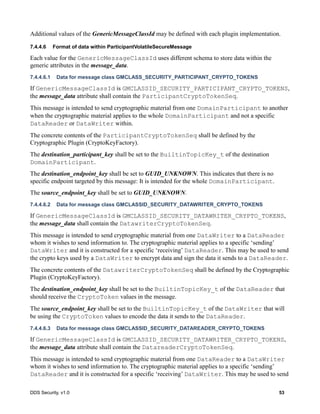 DDS Security, v1.0 53
Additional values of the GenericMessageClassId may be defined with each plugin implementation.
7.4.4.6 Format of data within ParticipantVolatileSecureMessage
Each value for the GenericMessageClassId uses different schema to store data within the
generic attributes in the message_data.
7.4.4.6.1 Data for message class GMCLASS_SECURITY_PARTICIPANT_CRYPTO_TOKENS
If GenericMessageClassId is GMCLASSID_SECURITY_PARTICIPANT_CRYPTO_TOKENS,
the message_data attribute shall contain the ParticipantCryptoTokenSeq.
This message is intended to send cryptographic material from one DomainParticipant to another
when the cryptographic material applies to the whole DomainParticipant and not a specific
DataReader or DataWriter within.
The concrete contents of the ParticipantCryptoTokenSeq shall be defined by the
Cryptographic Plugin (CryptoKeyFactory).
The destination_participant_key shall be set to the BuiltinTopicKey_t of the destination
DomainParticipant.
The destination_endpoint_key shall be set to GUID_UNKNOWN. This indicates that there is no
specific endpoint targeted by this message: It is intended for the whole DomainParticipant.
The source_endpoint_key shall be set to GUID_UNKNOWN.
7.4.4.6.2 Data for message class GMCLASSID_SECURITY_DATAWRITER_CRYPTO_TOKENS
If GenericMessageClassId is GMCLASSID_SECURITY_DATAWRITER_CRYPTO_TOKENS,
the message_data shall contain the DatawriterCryptoTokenSeq.
This message is intended to send cryptographic material from one DataWriter to a DataReader
whom it wishes to send information to. The cryptographic material applies to a specific ‘sending’
DataWriter and it is constructed for a specific ‘receiving’ DataReader. This may be used to send
the crypto keys used by a DataWriter to encrypt data and sign the data it sends to a DataReader.
The concrete contents of the DatawriterCryptoTokenSeq shall be defined by the Cryptographic
Plugin (CryptoKeyFactory).
The destination_endpoint_key shall be set to the BuiltinTopicKey_t of the DataReader that
should receive the CryptoToken values in the message.
The source_endpoint_key shall be set to the BuiltinTopicKey_t of the DataWriter that will
be using the CryptoToken values to encode the data it sends to the DataReader.
7.4.4.6.3 Data for message class GMCLASSID_SECURITY_DATAREADER_CRYPTO_TOKENS
If GenericMessageClassId is GMCLASSID_SECURITY_DATAWRITER_CRYPTO_TOKENS,
the message_data attribute shall contain the DatareaderCryptoTokenSeq.
This message is intended to send cryptographic material from one DataReader to a DataWriter
whom it wishes to send information to. The cryptographic material applies to a specific ‘sending’
DataReader and it is constructed for a specific ‘receiving’ DataWriter. This may be used to send
 