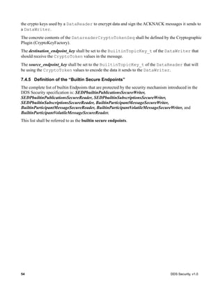 54 DDS Security, v1.0
the crypto keys used by a DataReader to encrypt data and sign the ACKNACK messages it sends to
a DataWriter.
The concrete contents of the DatareaderCryptoTokenSeq shall be defined by the Cryptographic
Plugin (CryptoKeyFactory).
The destination_endpoint_key shall be set to the BuiltinTopicKey_t of the DataWriter that
should receive the CryptoToken values in the message.
The source_endpoint_key shall be set to the BuiltinTopicKey_t of the DataReader that will
be using the CryptoToken values to encode the data it sends to the DataWriter.
7.4.5 Definition of the “Builtin Secure Endpoints”
The complete list of builtin Endpoints that are protected by the security mechanism introduced in the
DDS Security specification is: SEDPbuiltinPublicationsSecureWriter,
SEDPbuiltinPublicationsSecureReader, SEDPbuiltinSubscriptionsSecureWriter,
SEDPbuiltinSubscriptionsSecureReader, BuiltinParticipantMessageSecureWriter,
BuiltinParticipantMessageSecureReader, BuiltinParticipantVolatileMessageSecureWriter, and
BuiltinParticipantVolatileMessageSecureReader.
This list shall be referred to as the builtin secure endpoints.
 