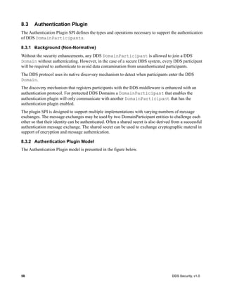 58 DDS Security, v1.0
8.3 Authentication Plugin
The Authentication Plugin SPI defines the types and operations necessary to support the authentication
of DDS DomainParticipants.
8.3.1 Background (Non-Normative)
Without the security enhancements, any DDS DomainParticipant is allowed to join a DDS
Domain without authenticating. However, in the case of a secure DDS system, every DDS participant
will be required to authenticate to avoid data contamination from unauthenticated participants.
The DDS protocol uses its native discovery mechanism to detect when participants enter the DDS
Domain.
The discovery mechanism that registers participants with the DDS middleware is enhanced with an
authentication protocol. For protected DDS Domains a DomainParticipant that enables the
authentication plugin will only communicate with another DomainParticipant that has the
authentication plugin enabled.
The plugin SPI is designed to support multiple implementations with varying numbers of message
exchanges. The message exchanges may be used by two DomainParticipant entities to challenge each
other so that their identity can be authenticated. Often a shared secret is also derived from a successful
authentication message exchange. The shared secret can be used to exchange cryptographic materal in
support of encryption and message authentication.
8.3.2 Authentication Plugin Model
The Authentication Plugin model is presented in the figure below.
 