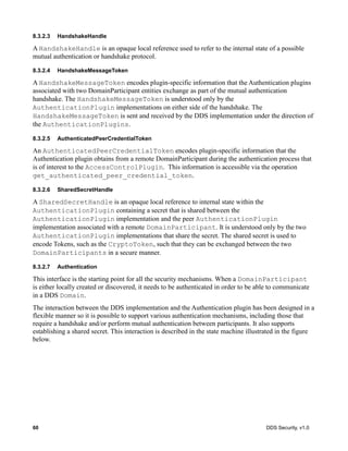 60 DDS Security, v1.0
8.3.2.3 HandshakeHandle
A HandshakeHandle is an opaque local reference used to refer to the internal state of a possible
mutual authentication or handshake protocol.
8.3.2.4 HandshakeMessageToken
A HandshakeMessageToken encodes plugin-specific information that the Authentication plugins
associated with two DomainParticipant entities exchange as part of the mutual authentication
handshake. The HandshakeMessageToken is understood only by the
AuthenticationPlugin implementations on either side of the handshake. The
HandshakeMessageToken is sent and received by the DDS implementation under the direction of
the AuthenticationPlugins.
8.3.2.5 AuthenticatedPeerCredentialToken
An AuthenticatedPeerCredentialToken encodes plugin-specific information that the
Authentication plugin obtains from a remote DomainParticipant during the authentication process that
is of interest to the AccessControlPlugin. This information is accessible via the operation
get_authenticated_peer_credential_token.
8.3.2.6 SharedSecretHandle
A SharedSecretHandle is an opaque local reference to internal state within the
AuthenticationPlugin containing a secret that is shared between the
AuthenticationPlugin implementation and the peer AuthenticationPlugin
implementation associated with a remote DomainParticipant. It is understood only by the two
AuthenticationPlugin implementations that share the secret. The shared secret is used to
encode Tokens, such as the CryptoToken, such that they can be exchanged between the two
DomainParticipants in a secure manner.
8.3.2.7 Authentication
This interface is the starting point for all the security mechanisms. When a DomainParticipant
is either locally created or discovered, it needs to be authenticated in order to be able to communicate
in a DDS Domain.
The interaction between the DDS implementation and the Authentication plugin has been designed in a
flexible manner so it is possible to support various authentication mechanisms, including those that
require a handshake and/or perform mutual authentication between participants. It also supports
establishing a shared secret. This interaction is described in the state machine illustrated in the figure
below.
 