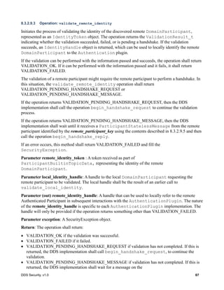 DDS Security, v1.0 67
8.3.2.9.3 Operation: validate_remote_identity
Initiates the process of validating the identity of the discovered remote DomainParticipant,
represented as an IdentityToken object. The operation returns the ValidationResult_t
indicating whether the validation succeeded, failed, or is pending a handshake. If the validation
succeeds, an IdentityHandle object is returned, which can be used to locally identify the remote
DomainParticipant to the Authentication plugin.
If the validation can be performed with the information passed and succeeds, the operation shall return
VALIDATION_OK. If it can be performed with the information passed and it fails, it shall return
VALIDATION_FAILED.
The validation of a remote participant might require the remote participant to perform a handshake. In
this situation, the validate_remote_identity operation shall return
VALIDATION_PENDING_HANDSHAKE_REQUEST or
VALIDATION_PENDING_HANDSHAKE_MESSAGE.
If the operation returns VALIDATION_PENDING_HANDSHAKE_REQUEST, then the DDS
implementation shall call the operation begin_handshake_request to continue the validation
process.
If the operation returns VALIDATION_PENDING_HANDSHAKE_MESSAGE, then the DDS
implementation shall wait until it receives a ParticipantStatelessMessage from the remote
participant identified by the remote_participant_key using the contents described in 8.3.2.9.5 and then
call the operation begin_handshake_reply.
If an error occurs, this method shall return VALIDATION_FAILED and fill the
SecurityException.
Parameter remote_identity_token : A token received as part of
ParticipantBuiltinTopicData, representing the identity of the remote
DomainParticipant.
Parameter local_identity_handle: A handle to the local DomainParticipant requesting the
remote participant to be validated. The local handle shall be the result of an earlier call to
validate_local_identity.
Parameter (out) remote_identity_handle: A handle that can be used to locally refer to the remote
Authenticated Participant in subsequent interactions with the AuthenticationPlugin. The nature
of the remote_identity_handle is specific to each AuthenticationPlugin implementation. The
handle will only be provided if the operation returns something other than VALIDATION_FAILED.
Parameter exception: A SecurityException object.
Return: The operation shall return:
VALIDATION_OK if the validation was successful.
VALIDATION_FAILED if it failed.
VALIDATION_PENDING_HANDSHAKE_REQUEST if validation has not completed. If this is
returned, the DDS implementation shall call begin_handshake_request, to continue the
validation.
VALIDATION_PENDING_HANDSHAKE_MESSAGE if validation has not completed. If this is
returned, the DDS implementation shall wait for a message on the
 
