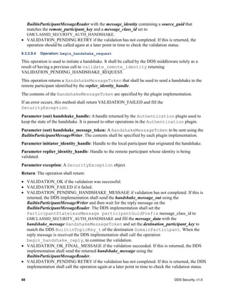 68 DDS Security, v1.0
BuiltinParticipantMessageReader with the message_identity containing a source_guid that
matches the remote_participant_key and a message_class_id set to
GMCLASSID_SECURITY_AUTH_HANDSHAKE.
VALIDATION_PENDING RETRY if the validation has not completed. If this is returned, the
operation should be called again at a later point in time to check the validation status.
8.3.2.9.4 Operation: begin_handshake_request
This operation is used to initiate a handshake. It shall be called by the DDS middleware solely as a
result of having a previous call to validate_remote_identity returning
VALIDATION_PENDING_HANDSHAKE_REQUEST.
This operation returns a HandshakeMessageToken that shall be used to send a handshake to the
remote participant identified by the replier_identity_handle.
The contents of the HandshakeMessageToken are specified by the plugin implementation.
If an error occurs, this method shall return VALIDATION_FAILED and fill the
SecurityException.
Parameter (out) handshake_handle: A handle returned by the Authentication plugin used to
keep the state of the handshake. It is passed to other operations in the Authentication plugin.
Parameter (out) handshake_message_token: A HandshakeMessageToken to be sent using the
BuiltinParticipantMessageWriter. The contents shall be specified by each plugin implementation.
Parameter initiator_identity_handle: Handle to the local participant that originated the handshake.
Parameter replier_identity_handle: Handle to the remote participant whose identity is being
validated.
Parameter exception: A SecurityException object.
Return: The operation shall return:
VALIDATION_OK if the validation was successful.
VALIDATION_FAILED if it failed.
VALIDATION_PENDING_HANDSHAKE_MESSAGE if validation has not completed. If this is
returned, the DDS implementation shall send the handshake_message_out using the
BuiltinParticipantMessageWriter and then wait for the reply message on the
BuiltinParticipantMessageReader. The DDS implementation shall set the
ParticipantStatelessMessage participantGuidPrefix message_class_id to
GMCLASSID_SECURITY_AUTH_HANDSHAKE and fill the message_data with the
handshake_message HandshakeMessageToken and set the destination_participant_key to
match the DDS BuiltinTopicKey_t of the destination DomainParticipant. When the
reply message is received the DDS implementation shall call the operation
begin_handshake_reply, to continue the validation.
VALIDATION_OK_FINAL_MESSAGE if the validation succeeded. If this is returned, the DDS
implementation shall send the returned handshake_message using the
BuiltinParticipantMessageReader.
VALIDATION_PENDING RETRY if the validation has not completed. If this is returned, the DDS
implementation shall call the operation again at a later point in time to check the validation status.
 