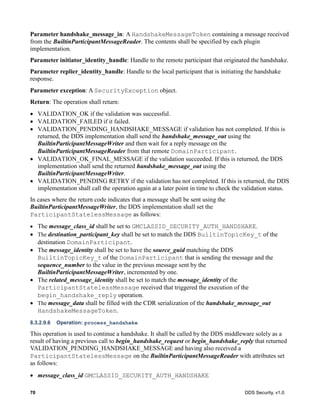 70 DDS Security, v1.0
Parameter handshake_message_in: A HandshakeMessageToken containing a message received
from the BuiltinParticipantMessageReader. The contents shall be specified by each plugin
implementation.
Parameter initiator_identity_handle: Handle to the remote participant that originated the handshake.
Parameter replier_identity_handle: Handle to the local participant that is initiating the handshake
response.
Parameter exception: A SecurityException object.
Return: The operation shall return:
VALIDATION_OK if the validation was successful.
VALIDATION_FAILED if it failed.
VALIDATION_PENDING_HANDSHAKE_MESSAGE if validation has not completed. If this is
returned, the DDS implementation shall send the handshake_message_out using the
BuiltinParticipantMessageWriter and then wait for a reply message on the
BuiltinParticipantMessageReader from that remote DomainParticipant.
VALIDATION_OK_FINAL_MESSAGE if the validation succeeded. If this is returned, the DDS
implementation shall send the returned handshake_message_out using the
BuiltinParticipantMessageWriter.
VALIDATION_PENDING RETRY if the validation has not completed. If this is returned, the DDS
implementation shall call the operation again at a later point in time to check the validation status.
In cases where the return code indicates that a message shall be sent using the
BuiltinParticipantMessageWriter, the DDS implementation shall set the
ParticipantStatelessMessage as follows:
The message_class_id shall be set to GMCLASSID_SECURITY_AUTH_HANDSHAKE.
The destination_participant_key shall be set to match the DDS BuiltinTopicKey_t of the
destination DomainParticipant.
The message_identity shall be set to have the source_guid matching the DDS
BuiltinTopicKey_t of the DomainParticipant that is sending the message and the
sequence_number to the value in the previous message sent by the
BuiltinParticipantMessageWriter, incremented by one.
The related_message_identity shall be set to match the message_identity of the
ParticipantStatelessMessage received that triggered the execution of the
begin_handshake_reply operation.
The message_data shall be filled with the CDR serialization of the handshake_message_out
HandshakeMessageToken.
8.3.2.9.6 Operation: process_handshake
This operation is used to continue a handshake. It shall be called by the DDS middleware solely as a
result of having a previous call to begin_handshake_request or begin_handshake_reply that returned
VALIDATION_PENDING_HANDSHAKE_MESSAGE and having also received a
ParticipantStatelessMessage on the BuiltinParticipantMessageReader with attributes set
as follows:
message_class_id GMCLASSID_SECURITY_AUTH_HANDSHAKE
 