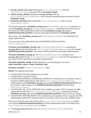 DDS Security, v1.0 71
message_identity source_guid matching the BuiltinTopicKey_t of the peer
DomainParticipant associated with the handshake_handle
related_message_identity matching the message_identity of the last
ParticipantStatelessMessage sent to the peer DomainParticipant associated with the
handshake_handle.
destination_participant_key matching the BuiltinTopicKey_t of the receiving
DomainParticipant.
This operation generates a handshake_message_out HandshakeMessageToken in response to a
received handshake_message_in HandshakeMessageToken. Depending on the return value of
the function the DDS implementation shall send the handshake_message_out using the
BuiltinParticipantMessageWriter to the peer participant identified by the handshake_handle.
The contents of the handshake_message_out HandshakeMessageToken are specified by the
plugin implementation.
If an error occurs, this method shall return VALIDATION_FAILED and fill the
SecurityException.
Parameter (out) handshake_message_out: A HandshakeMessageToken containing the
message_data that should be placed in a ParticipantStatelessMessage to be sent using the
BuiltinParticipantMessageWriter. The contents shall be specified by each plugin implementation.
Parameter handshake_message_in: The HandshakeMessageToken contained in the
message_data attribute of the ParticipantStatelessMessage received. The interpretation of
the contents shall be specified by each plugin implementation.
Parameter handshake_handle: Handle returned by a corresponding previous call to
begin_handshake_request or begin_handshake_reply.
Parameter exception: A SecurityException object.
Return: The operation shall return:
VALIDATION_OK if the validation was successful.
VALIDATION_FAILED if it failed.
VALIDATION_PENDING_HANDSHAKE_MESSAGE if validation has not completed. If this is
returned, the DDS implementation shall send an ParticipantStatelessMessage
continuing the returned handshake_message_out using the BuiltinParticipantMessageWriter and
then wait for a reply message on the BuiltinParticipantMessageReader from that remote
DomainParticipant.
VALIDATION_OK_FINAL_MESSAGE if the validation succeeded. If this is returned, the DDS
implementation shall send a ParticipantStatelessMessage containing the returned
handshake_message_out using the BuiltinParticipantMessageWriter but not wait for any replies.
VALIDATION_PENDING RETRY if the validation has not completed. If this is returned, the DDS
implementation shall call the operation again at a later point in time to check the validation status.
In the cases where the return code indicates that a ParticipantStatelessMessage shall be
sent using the BuiltinParticipantMessageWriter the DDS implementation shall set the fields of the
ParticipantStatelessMessage as follows:
The message_class_id shall be set to GMCLASSID_SECURITY_AUTH_HANDSHAKE.
 