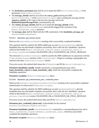 72 DDS Security, v1.0
The destination_participant_key shall be set to match the DDS BuiltinTopicKey_t of the
destination DomainParticipant.
The message_identity shall be set to have the source_guid matching the DDS
BuiltinTopicKey_t of the DomainParticipant that is sending the message and the
sequence_number to the value in the previous message sent by the
BuiltinParticipantMessageWriter, incremented by one.
The related_message_identity shall be set to match the message_identity of the
ParticipantStatelessMessage received that triggered the execution of the
begin_handshake_reply operation.
The message_data shall be filled with the CDR serialization of the handshake_message_out
HandshakeMessageToken.
8.3.2.9.7 Operation: get_shared_secret
Retrieves the SharedSecretHandle resulting with a successfully completed handshake.
This operation shall be called by the DDS middleware on each HandshakeHandle after the
handshake that uses that handle completes successfully, that is after the last ‘handshake’ operation
called on that handle (begin_handshake_request, begin_handshake_reply, or
process_handshake) returns VALIDATION_OK or VALIDATION_OK_FINAL_MESSAGE.
The retrieved SharedSecretHandle shall be used by the DDS middleware in conjunction with the
CryptoKeyExchange interface of the Cryptographic Plugin to exchange cryptographic key
material with other DomainParticipant entities.
If an error occurs, this method shall return the NILHandle and fill the SecurityException.
Parameter handshake_handle: Handle returned by a corresponding previous call to
begin_handshake_request or begin_handshake_reply, which has successfully completed the
handshake operations.
Parameter exception: A SecurityException object.
8.3.2.9.8 Operation: get_authenticated_peer_ credential_token
Retrieves the AuthenticatedPeerCredentialToken resulting with a successfully completed
authentication of a discovered DomainParticipant.
This operation shall be called by the DDS middleware on each HandshakeHandle after the
handshake that uses that handle completes successfully, that is after the last ‘handshake’ operation
called on that handle (begin_handshake_request, begin_handshake_reply, or
process_handshake) returns VALIDATION_OK or VALIDATION_OK_FINAL_MESSAGE.
If an error occurs, this method shall return false and fill the SecurityException.
Parameter peer_credential_token (out): A placeholder for the returned
AuthenticatedPeerCredentialToken.
Parameter handshake_handle: HandshakeHandle returned by a corresponding previous call to
begin_handshake_request or begin_handshake_reply, which has successfully
completed the handshake operations.
Parameter exception: A SecurityException object.
 