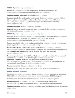 DDS Security, v1.0 73
8.3.2.9.9 Operation: get_identity_token
Retrieves an IdentityToken used to represent on the network the identity of the
DomainParticipant identified by the specified IdentityHandle.
Parameter identity_token (out): The returned IdentityToken.
Parameter handle: The handle used to locally identify the DomainParticipant for which an
IdentityToken is desired. The handle must have been returned by a successful call to
validate_local_identity, otherwise the operation shall return false and fill the
SecurityException.
Parameter exception: A SecurityException object.
Return: If an error occurs, this method shall return false and fill the SecurityException.
otherwise it shall return the IdentityToken.
8.3.2.9.10 Operation: set_permissions_credential_and_token
Associates the PermissionsCredentialToken (see 8.4.2.2) returned by the AccessControl
plugin operation get_permissions_credential_token with the local
DomainParticipant identified by the IdentityHandle.
This operation shall be called by the middleware after calling validate_local_identity and
prior to any calls to validate_remote_identity.
Parameter handle: The handle used to locally identify the DomainParticipant whose
PermissionsCredential is being supplied. The handle must have been returned by a successful
call to validate_local_identity, otherwise the operation shall return false and fill the
SecurityException.
Parameter permissions_credential_token: The PermissionsCredentialToken associated
with the DomainParticipant identified by the IdentityHandle. The
permissions_credential_token must have been returned by a successful call to
get_permissions_credential_token, on the AccessControl plugin. Otherwise the
operation shall return false and fill the SecurityException.
Parameter exception: A SecurityException object.
Return: If an error occurs, this method shall return false, otherwise it shall return true.
8.3.2.9.11 Operation: set_listener
Sets the AuthenticationListener that the Authentication plugin will use to notify the
DDS middleware infrastructure of events relevant to the Authentication of DDS Participants.
If an error occurs, this method shall return false and fill the SecurityException.
Parameter listener: An AuthenticationListener object to be attached to the
Authentication object. If this argument is nil, it indicates that there shall be no listener.
Parameter exception: A SecurityException object, which provides details in case the operation
returns false.
 