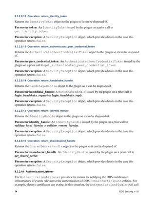 74 DDS Security, v1.0
8.3.2.9.12 Operation: return_identity_token
Returns the IdentityToken object to the plugin so it can be disposed of.
Parameter token: An IdentityToken issued by the plugin on a prior call to
get_identity_token.
Parameter exception: A SecurityException object, which provides details in the case this
operation returns false.
8.3.2.9.13 Operation: return_authenticated_peer_credential_token
Returns the AuthenticatedPeerCredentialToken object to the plugin so it can be disposed
of.
Parameter peer_credential_token: An AuthenticatedPeerCredentialToken issued by the
plugin on a prior call to get_authenticated_peer_credential_token.
Parameter exception: A SecurityException object, which provides details in the case this
operation returns false.
8.3.2.9.14 Operation: return_handshake_handle
Returns the HandshakeHandle object to the plugin so it can be disposed of.
Parameter handshake_handle: A HandshakeHandle issued by the plugin on a prior call to
begin_handshake_request or begin_handshake_reply.
Parameter exception: A SecurityException object, which provides details in the case this
operation returns false.
8.3.2.9.15 Operation: return_identity_handle
Returns the IdentityHandle object to the plugin so it can be disposed of.
Parameter identity_handle: An IdentityHandle issued by the plugin on a prior call to
validate_local_identity or validate_remote_identity.
Parameter exception: A SecurityException object, which provides details in the case this
operation returns false.
8.3.2.9.16 Operation: return_sharedsecret_handle
Returns the SharedSecretHandle object to the plugin so it can be disposed of.
Parameter sharedsecret_handle: An IdentityHandle issued by the plugin on a prior call to
get_shared_secret.
Parameter exception: A SecurityException object, which provides details in the case this
operation returns false.
8.3.2.10 AuthenticationListener
The AuthenticationListener provides the means for notifying the DDS middleware
infrastructure of events relevant to the authentication of DDS DomainParticipant entities. For
example, identity certificates can expire; in this situation, the AuthenticationPlugin shall call
 