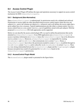 76 DDS Security, v1.0
8.4 Access Control Plugin
The Access Control Plugin API defines the types and operations necessary to support an access control
mechanism for DDS DomainParticipants.
8.4.1 Background (Non-Normative)
Once a DomainParticipant is authenticated, its permissions need to be validated and enforced.
Permissions or access rights are often described using an access control matrix where the rows are
subjects (i.e., users), the columns are objects (i.e., resources), and a cell defines the access rights that a
given subject has over a resource. Typical implementations provide either a column-centric view (i.e.,
access control lists) or a row-centric view (i.e., a set of capabilities stored with each subject). With the
proposed AccessControl SPI, both approaches can be supported.
Before we can describe the access control plugin SPI, we need to define the permissions that can be
attached to a DomainParticipant. Every DDS application uses a DomainParticipant to
access or produce information on a Domain; hence the DomainParticipant has to be allowed to
run in a certain Domain. Moreover, a DomainParticipant is responsible for creating
DataReaders and DataWriters that communicate over a certain Topic. Hence, a
DomainParticipant has to have the permissions needed to create a Topic, to publish through its
DataWriters certain Topics, and to subscribe via its DataReaders to certain Topics. There
is a very strong relationship between the AccessControl plugin and the Cryptographic plugin
because encryption keys need to be generated for DataWriters based on the
DomainParticipant’s permissions.
8.4.2 AccessControl Plugin Model
The AccessControl plugin model is presented in the figure below.
 