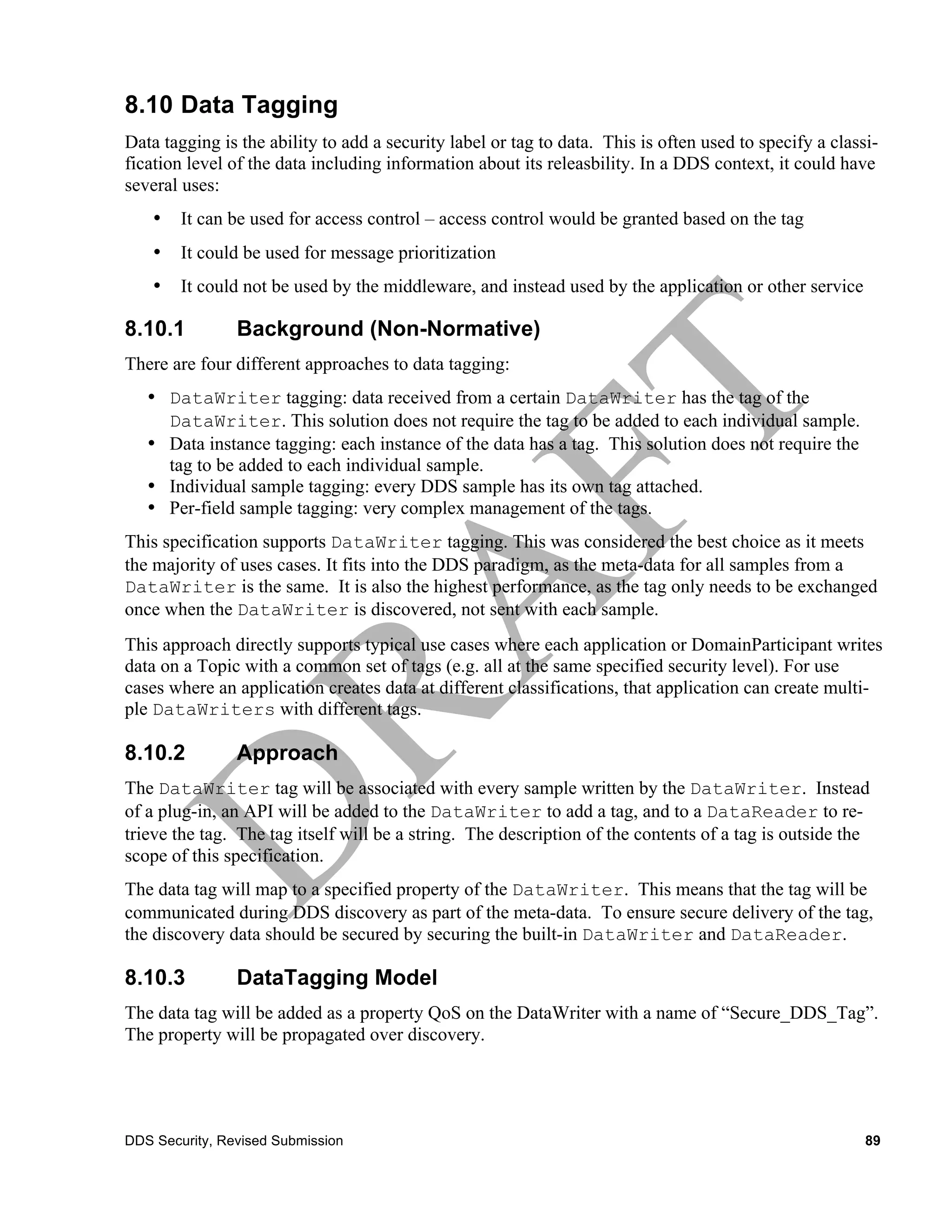 8.10 Data Tagging
Data tagging is the ability to add a security label or tag to data. This is often used to specify a classi-
fication level of the data including information about its releasbility. In a DDS context, it could have
several uses:
    •   It can be used for access control – access control would be granted based on the tag
    •   It could be used for message prioritization
    •   It could not be used by the middleware, and instead used by the application or other service

8.10.1          Background (Non-Normative)
There are four different approaches to data tagging:
   • DataWriter tagging: data received from a certain DataWriter has the tag of the
     DataWriter. This solution does not require the tag to be added to each individual sample.
   • Data instance tagging: each instance of the data has a tag. This solution does not require the
     tag to be added to each individual sample.
   • Individual sample tagging: every DDS sample has its own tag attached.
   • Per-field sample tagging: very complex management of the tags.
This specification supports DataWriter tagging. This was considered the best choice as it meets
the majority of uses cases. It fits into the DDS paradigm, as the meta-data for all samples from a
DataWriter is the same. It is also the highest performance, as the tag only needs to be exchanged
once when the DataWriter is discovered, not sent with each sample.
This approach directly supports typical use cases where each application or DomainParticipant writes
data on a Topic with a common set of tags (e.g. all at the same specified security level). For use
cases where an application creates data at different classifications, that application can create multi-
ple DataWriters with different tags.

8.10.2          Approach
The DataWriter tag will be associated with every sample written by the DataWriter. Instead
of a plug-in, an API will be added to the DataWriter to add a tag, and to a DataReader to re-
trieve the tag. The tag itself will be a string. The description of the contents of a tag is outside the
scope of this specification.
The data tag will map to a specified property of the DataWriter. This means that the tag will be
communicated during DDS discovery as part of the meta-data. To ensure secure delivery of the tag,
the discovery data should be secured by securing the built-in DataWriter and DataReader.

8.10.3          DataTagging Model
The data tag will be added as a property QoS on the DataWriter with a name of “Secure_DDS_Tag”.
The property will be propagated over discovery.




DDS Security, Revised Submission                                                                         89
 