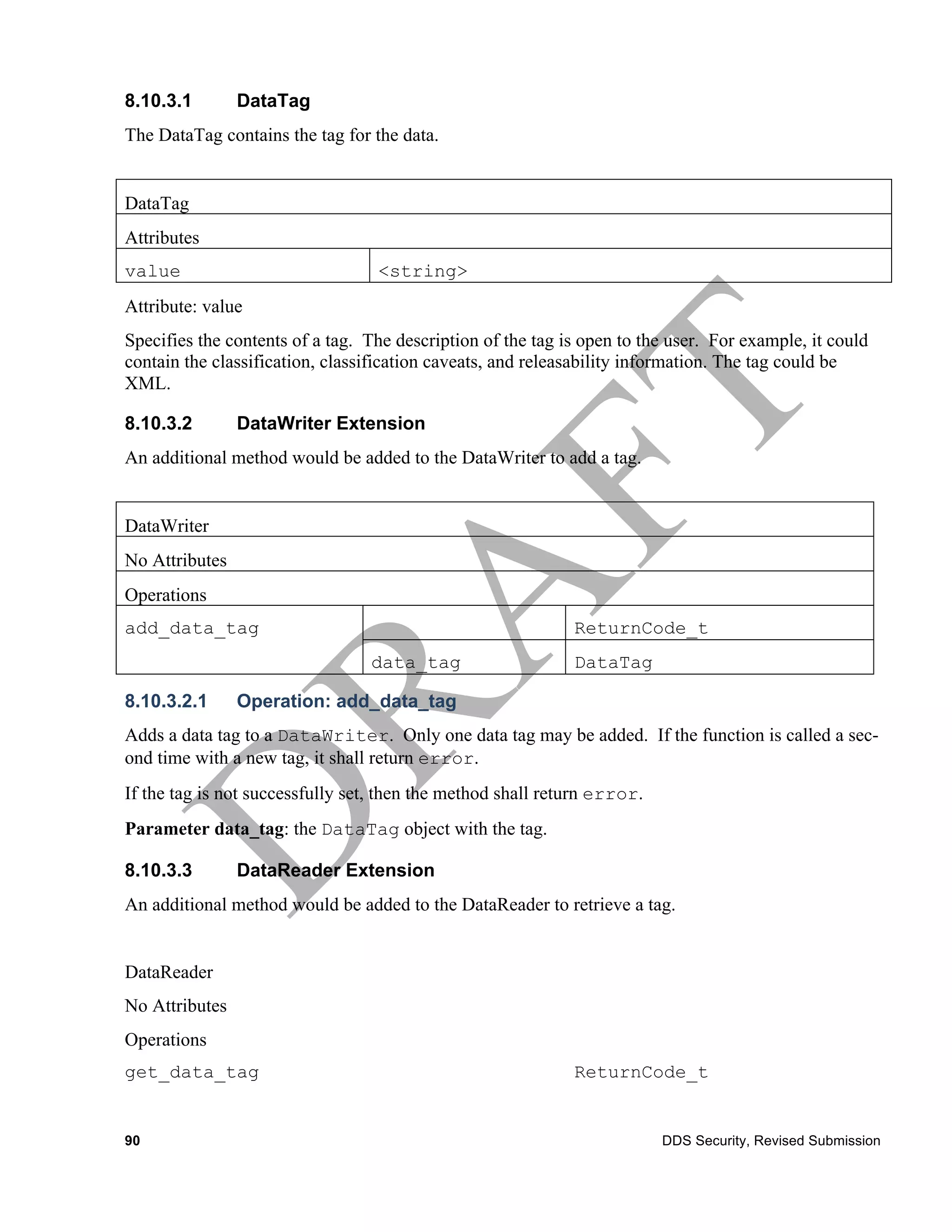8.10.3.1        DataTag
The DataTag contains the tag for the data.


DataTag
Attributes
value                             <string>
Attribute: value
Specifies the contents of a tag. The description of the tag is open to the user. For example, it could
contain the classification, classification caveats, and releasability information. The tag could be
XML.

8.10.3.2        DataWriter Extension
An additional method would be added to the DataWriter to add a tag.


DataWriter
No Attributes
Operations
add_data_tag                                                 ReturnCode_t
                                 data_tag                    DataTag

8.10.3.2.1      Operation: add_data_tag
Adds a data tag to a DataWriter. Only one data tag may be added. If the function is called a sec-
ond time with a new tag, it shall return error.
If the tag is not successfully set, then the method shall return error.
Parameter data_tag: the DataTag object with the tag.

8.10.3.3        DataReader Extension
An additional method would be added to the DataReader to retrieve a tag.


DataReader
No Attributes
Operations
get_data_tag                                                 ReturnCode_t


90                                                                        DDS Security, Revised Submission
 