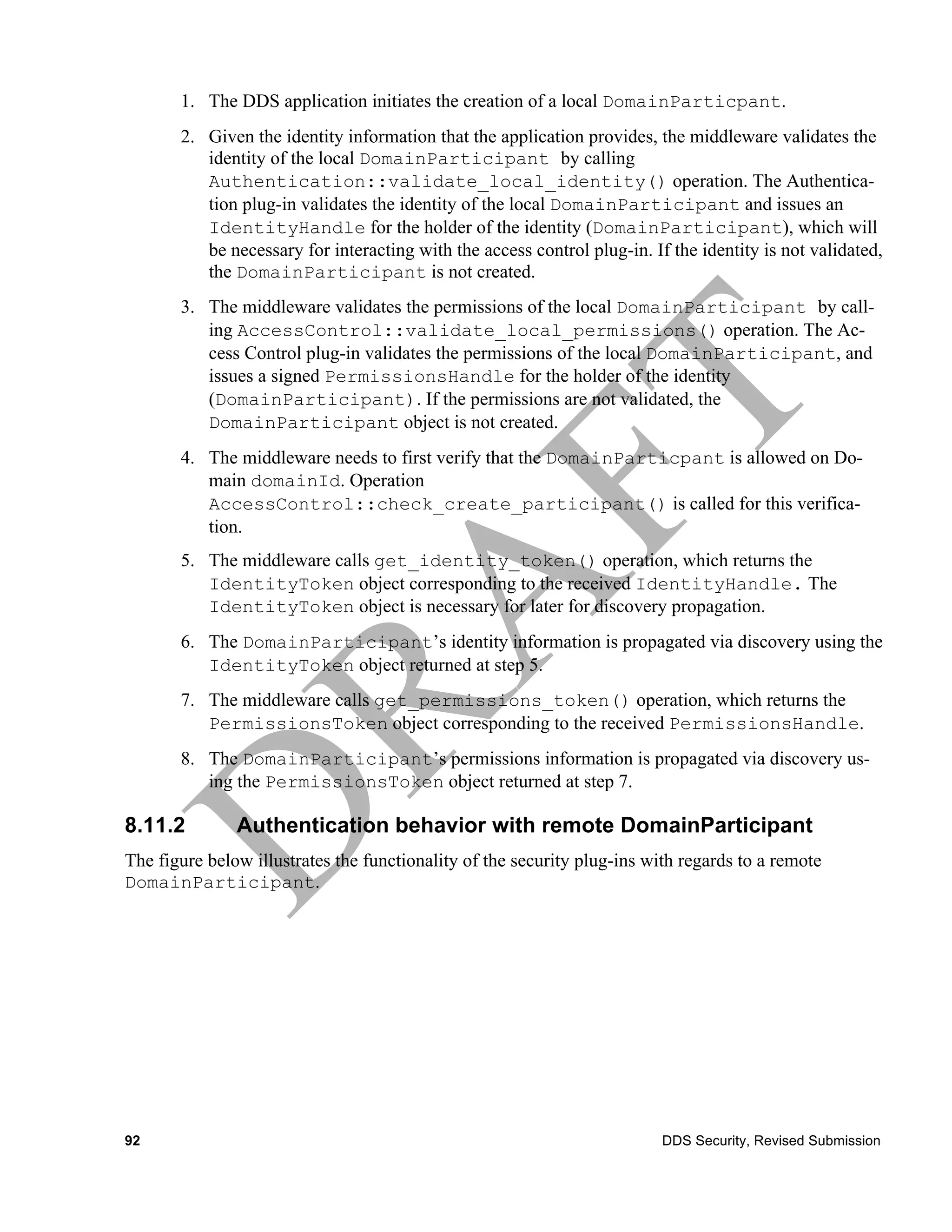 1. The DDS application initiates the creation of a local DomainParticpant.
       2. Given the identity information that the application provides, the middleware validates the
          identity of the local DomainParticipant by calling
          Authentication::validate_local_identity() operation. The Authentica-
          tion plug-in validates the identity of the local DomainParticipant and issues an
          IdentityHandle for the holder of the identity (DomainParticipant), which will
          be necessary for interacting with the access control plug-in. If the identity is not validated,
          the DomainParticipant is not created.
       3. The middleware validates the permissions of the local DomainParticipant by call-
          ing AccessControl::validate_local_permissions() operation. The Ac-
          cess Control plug-in validates the permissions of the local DomainParticipant, and
          issues a signed PermissionsHandle for the holder of the identity
          (DomainParticipant). If the permissions are not validated, the
          DomainParticipant object is not created.
       4. The middleware needs to first verify that the DomainParticpant is allowed on Do-
          main domainId. Operation
          AccessControl::check_create_participant() is called for this verifica-
          tion.
       5. The middleware calls get_identity_token() operation, which returns the
          IdentityToken object corresponding to the received IdentityHandle. The
          IdentityToken object is necessary for later for discovery propagation.
       6. The DomainParticipant’s identity information is propagated via discovery using the
          IdentityToken object returned at step 5.
       7. The middleware calls get_permissions_token() operation, which returns the
          PermissionsToken object corresponding to the received PermissionsHandle.
       8. The DomainParticipant’s permissions information is propagated via discovery us-
          ing the PermissionsToken object returned at step 7.

8.11.2         Authentication behavior with remote DomainParticipant
The figure below illustrates the functionality of the security plug-ins with regards to a remote
DomainParticipant.




92                                                                        DDS Security, Revised Submission
 