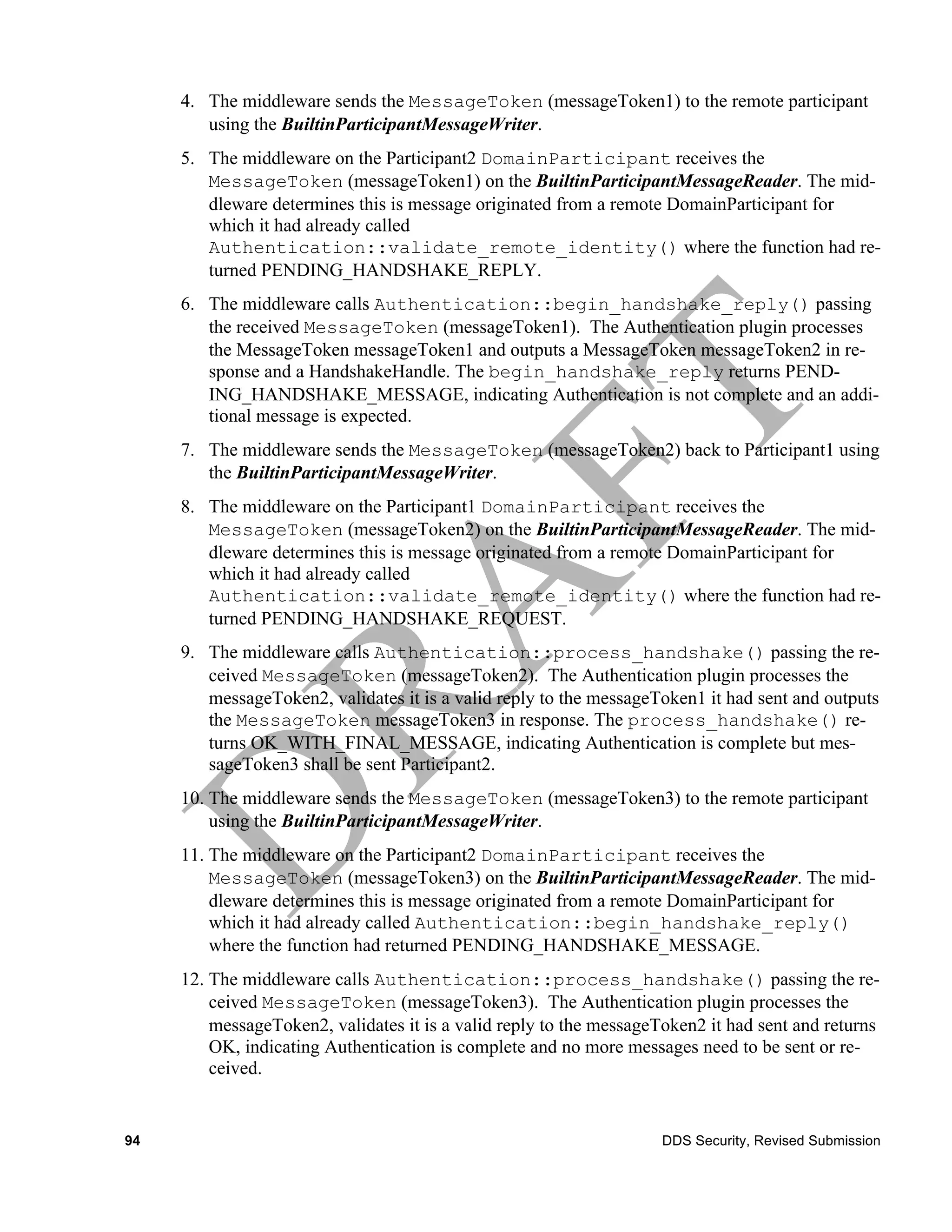 4. The middleware sends the MessageToken (messageToken1) to the remote participant
        using the BuiltinParticipantMessageWriter.
     5. The middleware on the Participant2 DomainParticipant receives the
        MessageToken (messageToken1) on the BuiltinParticipantMessageReader. The mid-
        dleware determines this is message originated from a remote DomainParticipant for
        which it had already called
        Authentication::validate_remote_identity() where the function had re-
        turned PENDING_HANDSHAKE_REPLY.
     6. The middleware calls Authentication::begin_handshake_reply() passing
        the received MessageToken (messageToken1). The Authentication plugin processes
        the MessageToken messageToken1 and outputs a MessageToken messageToken2 in re-
        sponse and a HandshakeHandle. The begin_handshake_reply returns PEND-
        ING_HANDSHAKE_MESSAGE, indicating Authentication is not complete and an addi-
        tional message is expected.
     7. The middleware sends the MessageToken (messageToken2) back to Participant1 using
        the BuiltinParticipantMessageWriter.
     8. The middleware on the Participant1 DomainParticipant receives the
        MessageToken (messageToken2) on the BuiltinParticipantMessageReader. The mid-
        dleware determines this is message originated from a remote DomainParticipant for
        which it had already called
        Authentication::validate_remote_identity() where the function had re-
        turned PENDING_HANDSHAKE_REQUEST.
     9. The middleware calls Authentication::process_handshake() passing the re-
        ceived MessageToken (messageToken2). The Authentication plugin processes the
        messageToken2, validates it is a valid reply to the messageToken1 it had sent and outputs
        the MessageToken messageToken3 in response. The process_handshake() re-
        turns OK_WITH_FINAL_MESSAGE, indicating Authentication is complete but mes-
        sageToken3 shall be sent Participant2.
     10. The middleware sends the MessageToken (messageToken3) to the remote participant
         using the BuiltinParticipantMessageWriter.
     11. The middleware on the Participant2 DomainParticipant receives the
         MessageToken (messageToken3) on the BuiltinParticipantMessageReader. The mid-
         dleware determines this is message originated from a remote DomainParticipant for
         which it had already called Authentication::begin_handshake_reply()
         where the function had returned PENDING_HANDSHAKE_MESSAGE.
     12. The middleware calls Authentication::process_handshake() passing the re-
         ceived MessageToken (messageToken3). The Authentication plugin processes the
         messageToken2, validates it is a valid reply to the messageToken2 it had sent and returns
         OK, indicating Authentication is complete and no more messages need to be sent or re-
         ceived.


94                                                                   DDS Security, Revised Submission
 