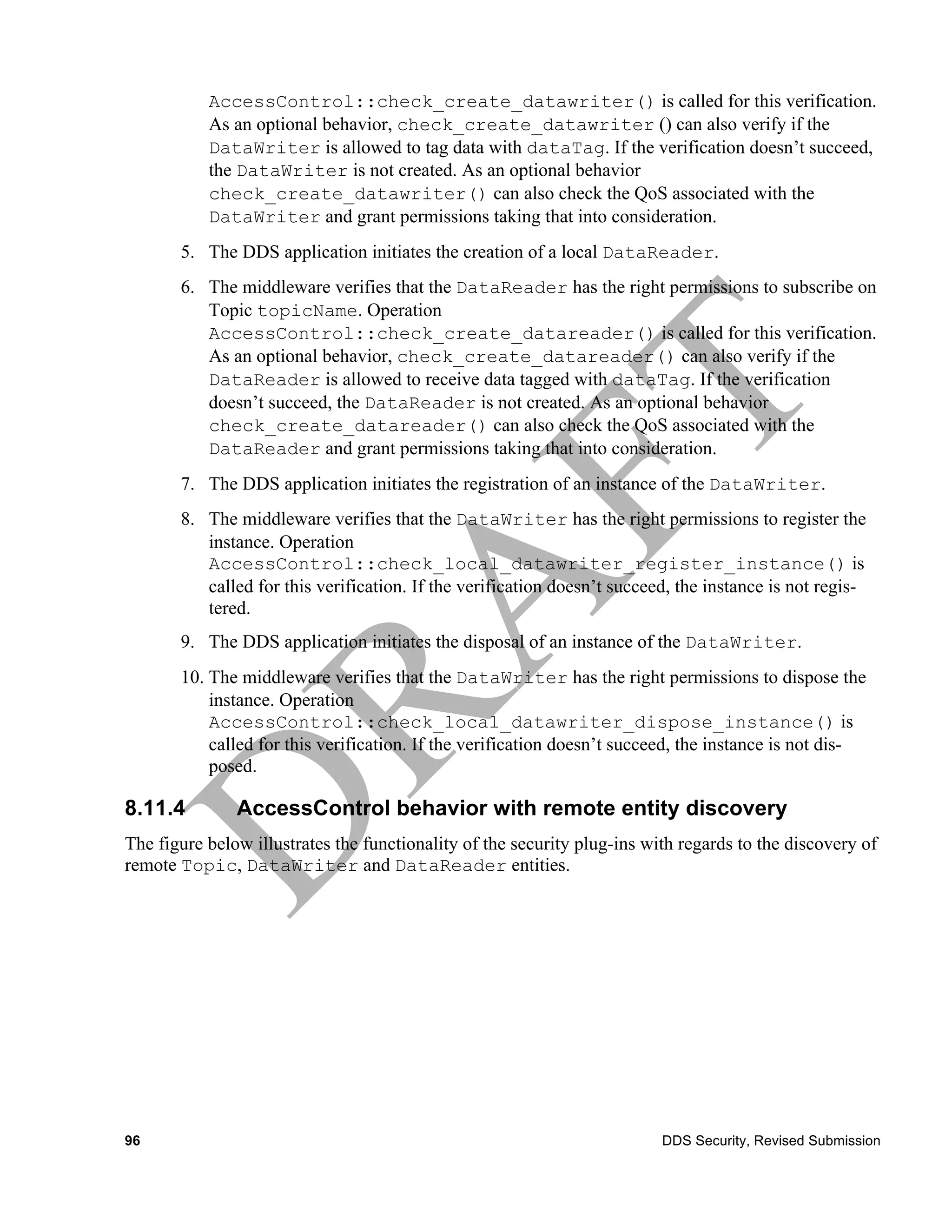 AccessControl::check_create_datawriter() is called for this verification.
           As an optional behavior, check_create_datawriter () can also verify if the
           DataWriter is allowed to tag data with dataTag. If the verification doesn’t succeed,
           the DataWriter is not created. As an optional behavior
           check_create_datawriter() can also check the QoS associated with the
           DataWriter and grant permissions taking that into consideration.
       5. The DDS application initiates the creation of a local DataReader.
       6. The middleware verifies that the DataReader has the right permissions to subscribe on
          Topic topicName. Operation
          AccessControl::check_create_datareader() is called for this verification.
          As an optional behavior, check_create_datareader() can also verify if the
          DataReader is allowed to receive data tagged with dataTag. If the verification
          doesn’t succeed, the DataReader is not created. As an optional behavior
          check_create_datareader() can also check the QoS associated with the
          DataReader and grant permissions taking that into consideration.
       7. The DDS application initiates the registration of an instance of the DataWriter.
       8. The middleware verifies that the DataWriter has the right permissions to register the
          instance. Operation
          AccessControl::check_local_datawriter_register_instance() is
          called for this verification. If the verification doesn’t succeed, the instance is not regis-
          tered.
       9. The DDS application initiates the disposal of an instance of the DataWriter.
       10. The middleware verifies that the DataWriter has the right permissions to dispose the
           instance. Operation
           AccessControl::check_local_datawriter_dispose_instance() is
           called for this verification. If the verification doesn’t succeed, the instance is not dis-
           posed.

8.11.4         AccessControl behavior with remote entity discovery
The figure below illustrates the functionality of the security plug-ins with regards to the discovery of
remote Topic, DataWriter and DataReader entities.




96                                                                        DDS Security, Revised Submission
 