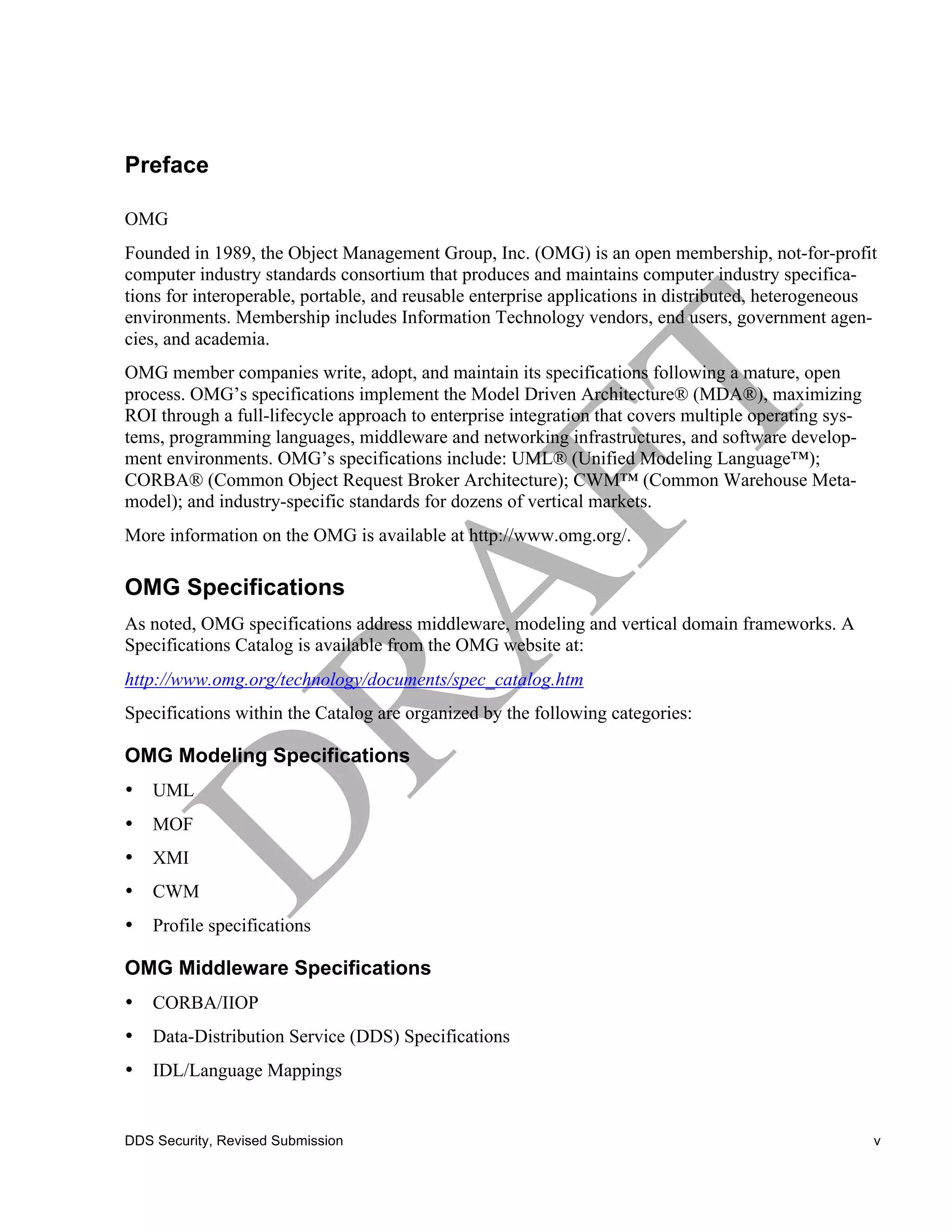 Preface

OMG
Founded in 1989, the Object Management Group, Inc. (OMG) is an open membership, not-for-profit
computer industry standards consortium that produces and maintains computer industry specifica-
tions for interoperable, portable, and reusable enterprise applications in distributed, heterogeneous
environments. Membership includes Information Technology vendors, end users, government agen-
cies, and academia.
OMG member companies write, adopt, and maintain its specifications following a mature, open
process. OMG’s specifications implement the Model Driven Architecture® (MDA®), maximizing
ROI through a full-lifecycle approach to enterprise integration that covers multiple operating sys-
tems, programming languages, middleware and networking infrastructures, and software develop-
ment environments. OMG’s specifications include: UML® (Unified Modeling Language™);
CORBA® (Common Object Request Broker Architecture); CWM™ (Common Warehouse Meta-
model); and industry-specific standards for dozens of vertical markets.
More information on the OMG is available at http://www.omg.org/.

OMG Specifications
As noted, OMG specifications address middleware, modeling and vertical domain frameworks. A
Specifications Catalog is available from the OMG website at:
http://www.omg.org/technology/documents/spec_catalog.htm
Specifications within the Catalog are organized by the following categories:

OMG Modeling Specifications
•   UML
•   MOF
•   XMI
•   CWM
•   Profile specifications

OMG Middleware Specifications
•   CORBA/IIOP
•   Data-Distribution Service (DDS) Specifications
•   IDL/Language Mappings


DDS Security, Revised Submission                                                                      v
 