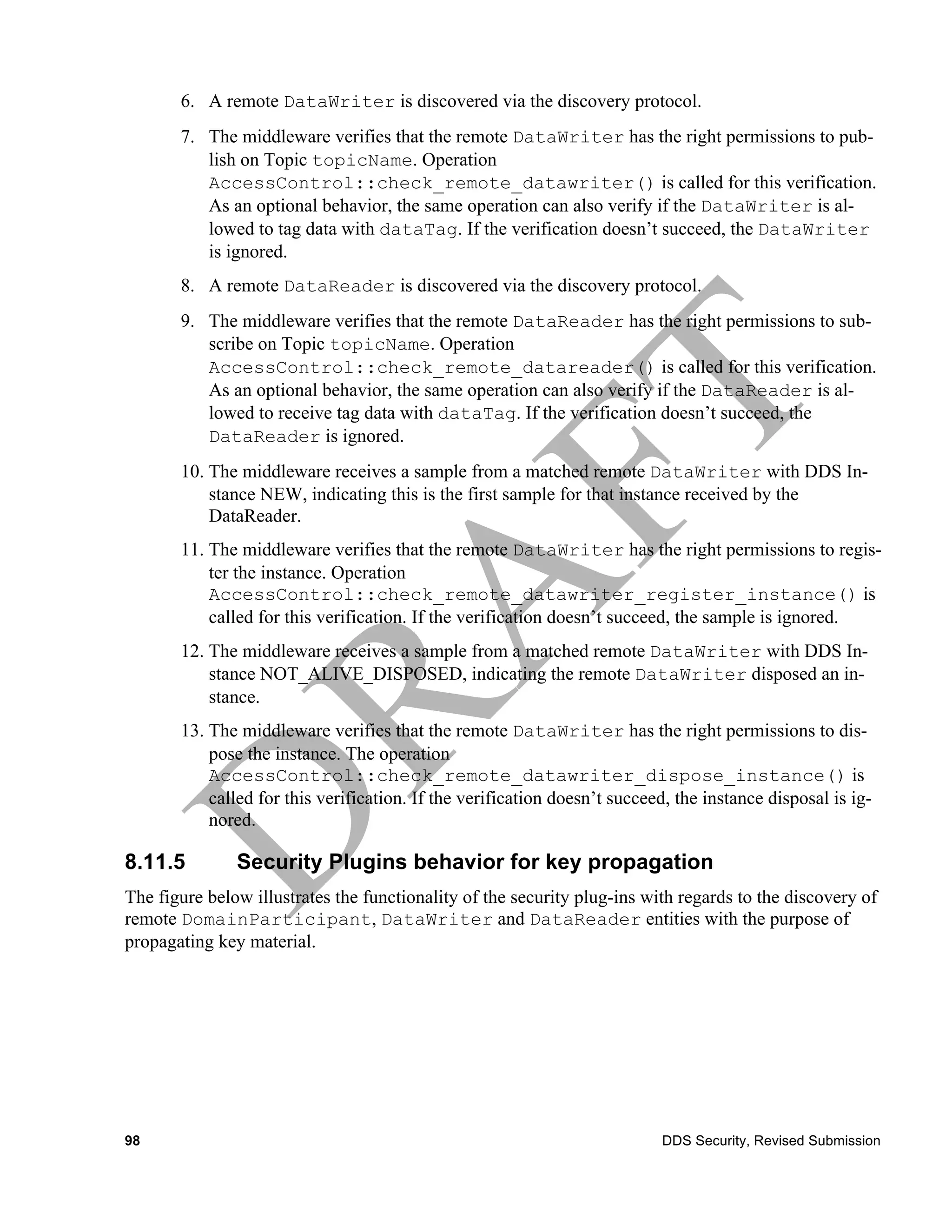 6. A remote DataWriter is discovered via the discovery protocol.
       7. The middleware verifies that the remote DataWriter has the right permissions to pub-
          lish on Topic topicName. Operation
          AccessControl::check_remote_datawriter() is called for this verification.
          As an optional behavior, the same operation can also verify if the DataWriter is al-
          lowed to tag data with dataTag. If the verification doesn’t succeed, the DataWriter
          is ignored.
       8. A remote DataReader is discovered via the discovery protocol.
       9. The middleware verifies that the remote DataReader has the right permissions to sub-
          scribe on Topic topicName. Operation
          AccessControl::check_remote_datareader() is called for this verification.
          As an optional behavior, the same operation can also verify if the DataReader is al-
          lowed to receive tag data with dataTag. If the verification doesn’t succeed, the
          DataReader is ignored.
       10. The middleware receives a sample from a matched remote DataWriter with DDS In-
           stance NEW, indicating this is the first sample for that instance received by the
           DataReader.
       11. The middleware verifies that the remote DataWriter has the right permissions to regis-
           ter the instance. Operation
           AccessControl::check_remote_datawriter_register_instance() is
           called for this verification. If the verification doesn’t succeed, the sample is ignored.
       12. The middleware receives a sample from a matched remote DataWriter with DDS In-
           stance NOT_ALIVE_DISPOSED, indicating the remote DataWriter disposed an in-
           stance.
       13. The middleware verifies that the remote DataWriter has the right permissions to dis-
           pose the instance. The operation
           AccessControl::check_remote_datawriter_dispose_instance() is
           called for this verification. If the verification doesn’t succeed, the instance disposal is ig-
           nored.

8.11.5         Security Plugins behavior for key propagation
The figure below illustrates the functionality of the security plug-ins with regards to the discovery of
remote DomainParticipant, DataWriter and DataReader entities with the purpose of
propagating key material.




98                                                                         DDS Security, Revised Submission
 