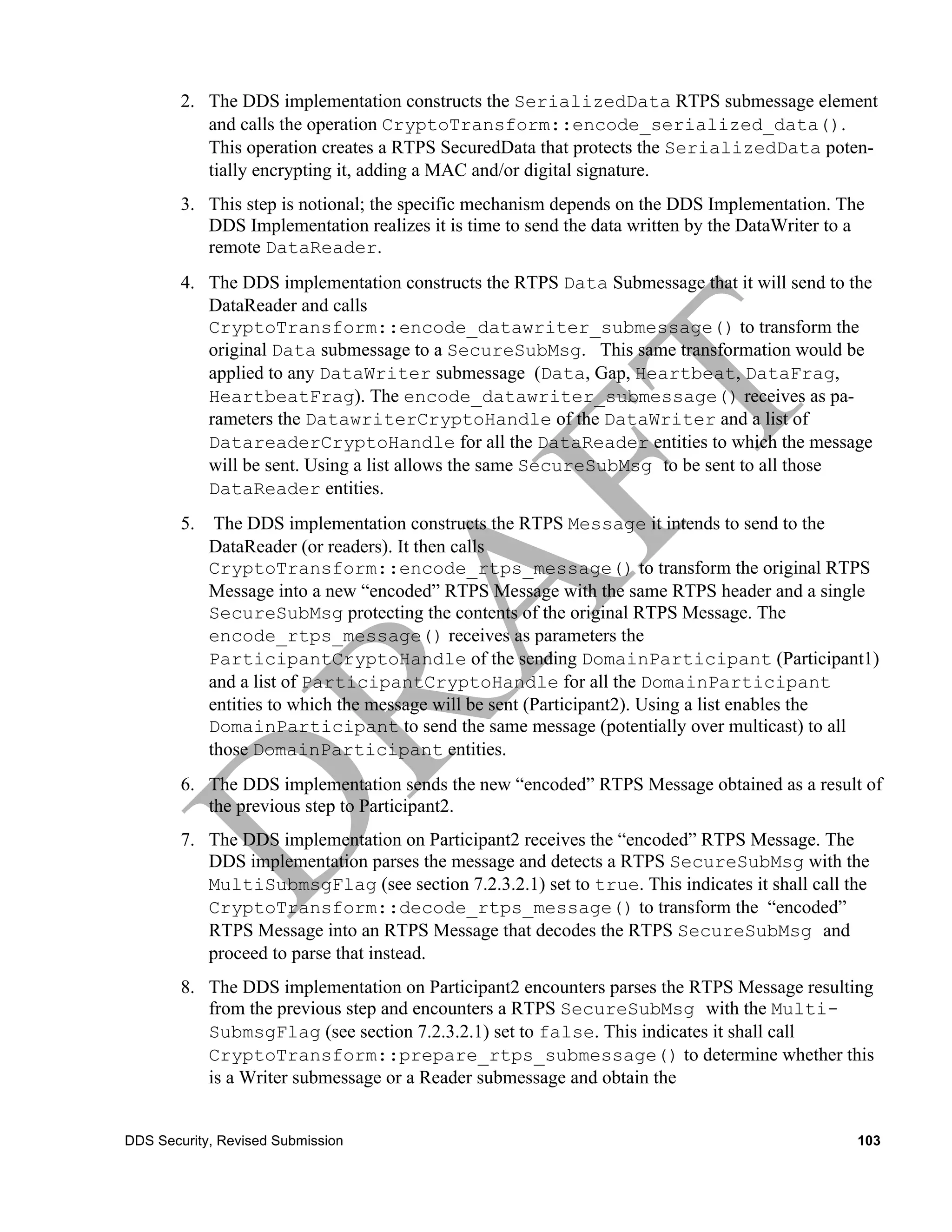 2. The DDS implementation constructs the SerializedData RTPS submessage element
           and calls the operation CryptoTransform::encode_serialized_data().
           This operation creates a RTPS SecuredData that protects the SerializedData poten-
           tially encrypting it, adding a MAC and/or digital signature.
        3. This step is notional; the specific mechanism depends on the DDS Implementation. The
           DDS Implementation realizes it is time to send the data written by the DataWriter to a
           remote DataReader.
        4. The DDS implementation constructs the RTPS Data Submessage that it will send to the
           DataReader and calls
           CryptoTransform::encode_datawriter_submessage() to transform the
           original Data submessage to a SecureSubMsg. This same transformation would be
           applied to any DataWriter submessage (Data, Gap, Heartbeat, DataFrag,
           HeartbeatFrag). The encode_datawriter_submessage() receives as pa-
           rameters the DatawriterCryptoHandle of the DataWriter and a list of
           DatareaderCryptoHandle for all the DataReader entities to which the message
           will be sent. Using a list allows the same SecureSubMsg to be sent to all those
           DataReader entities.
        5. The DDS implementation constructs the RTPS Message it intends to send to the
           DataReader (or readers). It then calls
           CryptoTransform::encode_rtps_message() to transform the original RTPS
           Message into a new “encoded” RTPS Message with the same RTPS header and a single
           SecureSubMsg protecting the contents of the original RTPS Message. The
           encode_rtps_message() receives as parameters the
           ParticipantCryptoHandle of the sending DomainParticipant (Participant1)
           and a list of ParticipantCryptoHandle for all the DomainParticipant
           entities to which the message will be sent (Participant2). Using a list enables the
           DomainParticipant to send the same message (potentially over multicast) to all
           those DomainParticipant entities.
        6. The DDS implementation sends the new “encoded” RTPS Message obtained as a result of
           the previous step to Participant2.
        7. The DDS implementation on Participant2 receives the “encoded” RTPS Message. The
           DDS implementation parses the message and detects a RTPS SecureSubMsg with the
           MultiSubmsgFlag (see section 7.2.3.2.1) set to true. This indicates it shall call the
           CryptoTransform::decode_rtps_message() to transform the “encoded”
           RTPS Message into an RTPS Message that decodes the RTPS SecureSubMsg and
           proceed to parse that instead.
        8. The DDS implementation on Participant2 encounters parses the RTPS Message resulting
           from the previous step and encounters a RTPS SecureSubMsg with the Multi-
           SubmsgFlag (see section 7.2.3.2.1) set to false. This indicates it shall call
           CryptoTransform::prepare_rtps_submessage() to determine whether this
           is a Writer submessage or a Reader submessage and obtain the


DDS Security, Revised Submission                                                                103
 
