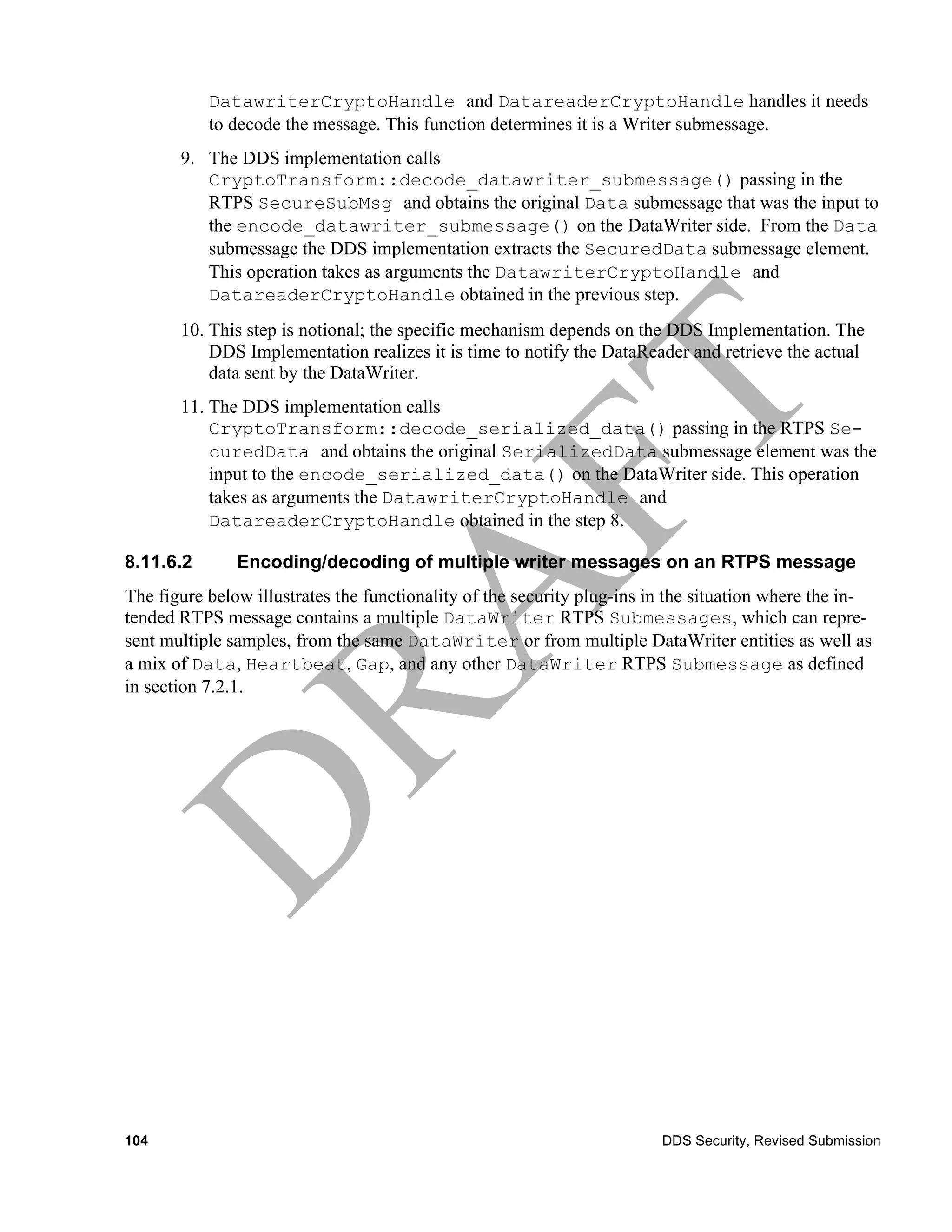 DatawriterCryptoHandle and DatareaderCryptoHandle handles it needs
           to decode the message. This function determines it is a Writer submessage.
       9. The DDS implementation calls
          CryptoTransform::decode_datawriter_submessage() passing in the
          RTPS SecureSubMsg and obtains the original Data submessage that was the input to
          the encode_datawriter_submessage() on the DataWriter side. From the Data
          submessage the DDS implementation extracts the SecuredData submessage element.
          This operation takes as arguments the DatawriterCryptoHandle and
          DatareaderCryptoHandle obtained in the previous step.
       10. This step is notional; the specific mechanism depends on the DDS Implementation. The
           DDS Implementation realizes it is time to notify the DataReader and retrieve the actual
           data sent by the DataWriter.
       11. The DDS implementation calls
           CryptoTransform::decode_serialized_data() passing in the RTPS Se-
           curedData and obtains the original SerializedData submessage element was the
           input to the encode_serialized_data() on the DataWriter side. This operation
           takes as arguments the DatawriterCryptoHandle and
           DatareaderCryptoHandle obtained in the step 8.

8.11.6.2       Encoding/decoding of multiple writer messages on an RTPS message
The figure below illustrates the functionality of the security plug-ins in the situation where the in-
tended RTPS message contains a multiple DataWriter RTPS Submessages, which can repre-
sent multiple samples, from the same DataWriter or from multiple DataWriter entities as well as
a mix of Data, Heartbeat, Gap, and any other DataWriter RTPS Submessage as defined
in section 7.2.1.




104                                                                      DDS Security, Revised Submission
 
