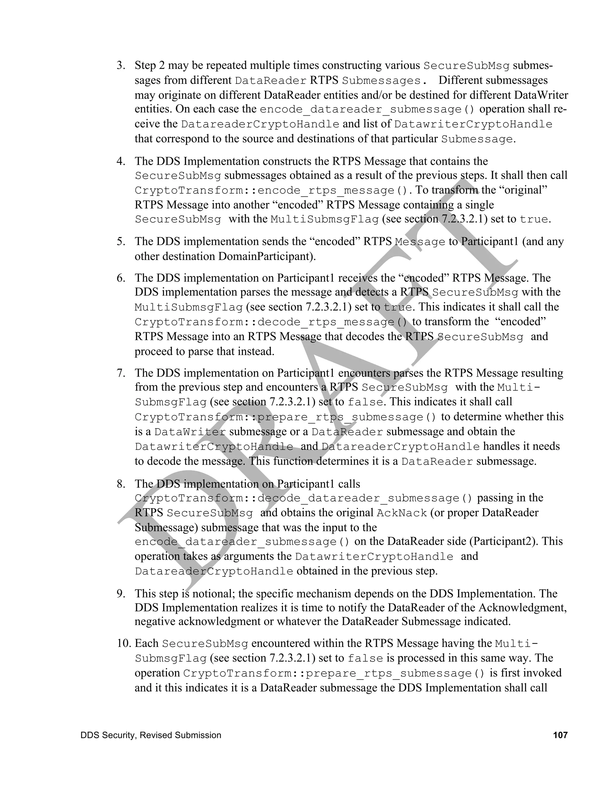 3. Step 2 may be repeated multiple times constructing various SecureSubMsg submes-
           sages from different DataReader RTPS Submessages. Different submessages
           may originate on different DataReader entities and/or be destined for different DataWriter
           entities. On each case the encode_datareader_submessage() operation shall re-
           ceive the DatareaderCryptoHandle and list of DatawriterCryptoHandle
           that correspond to the source and destinations of that particular Submessage.
        4. The DDS Implementation constructs the RTPS Message that contains the
           SecureSubMsg submessages obtained as a result of the previous steps. It shall then call
           CryptoTransform::encode_rtps_message(). To transform the “original”
           RTPS Message into another “encoded” RTPS Message containing a single
           SecureSubMsg with the MultiSubmsgFlag (see section 7.2.3.2.1) set to true.
        5. The DDS implementation sends the “encoded” RTPS Message to Participant1 (and any
           other destination DomainParticipant).
        6. The DDS implementation on Participant1 receives the “encoded” RTPS Message. The
           DDS implementation parses the message and detects a RTPS SecureSubMsg with the
           MultiSubmsgFlag (see section 7.2.3.2.1) set to true. This indicates it shall call the
           CryptoTransform::decode_rtps_message() to transform the “encoded”
           RTPS Message into an RTPS Message that decodes the RTPS SecureSubMsg and
           proceed to parse that instead.
        7. The DDS implementation on Participant1 encounters parses the RTPS Message resulting
           from the previous step and encounters a RTPS SecureSubMsg with the Multi-
           SubmsgFlag (see section 7.2.3.2.1) set to false. This indicates it shall call
           CryptoTransform::prepare_rtps_submessage() to determine whether this
           is a DataWriter submessage or a DataReader submessage and obtain the
           DatawriterCryptoHandle and DatareaderCryptoHandle handles it needs
           to decode the message. This function determines it is a DataReader submessage.
        8. The DDS implementation on Participant1 calls
           CryptoTransform::decode_datareader_submessage() passing in the
           RTPS SecureSubMsg and obtains the original AckNack (or proper DataReader
           Submessage) submessage that was the input to the
           encode_datareader_submessage() on the DataReader side (Participant2). This
           operation takes as arguments the DatawriterCryptoHandle and
           DatareaderCryptoHandle obtained in the previous step.
        9. This step is notional; the specific mechanism depends on the DDS Implementation. The
           DDS Implementation realizes it is time to notify the DataReader of the Acknowledgment,
           negative acknowledgment or whatever the DataReader Submessage indicated.
        10. Each SecureSubMsg encountered within the RTPS Message having the Multi-
            SubmsgFlag (see section 7.2.3.2.1) set to false is processed in this same way. The
            operation CryptoTransform::prepare_rtps_submessage() is first invoked
            and it this indicates it is a DataReader submessage the DDS Implementation shall call


DDS Security, Revised Submission                                                                 107
 
