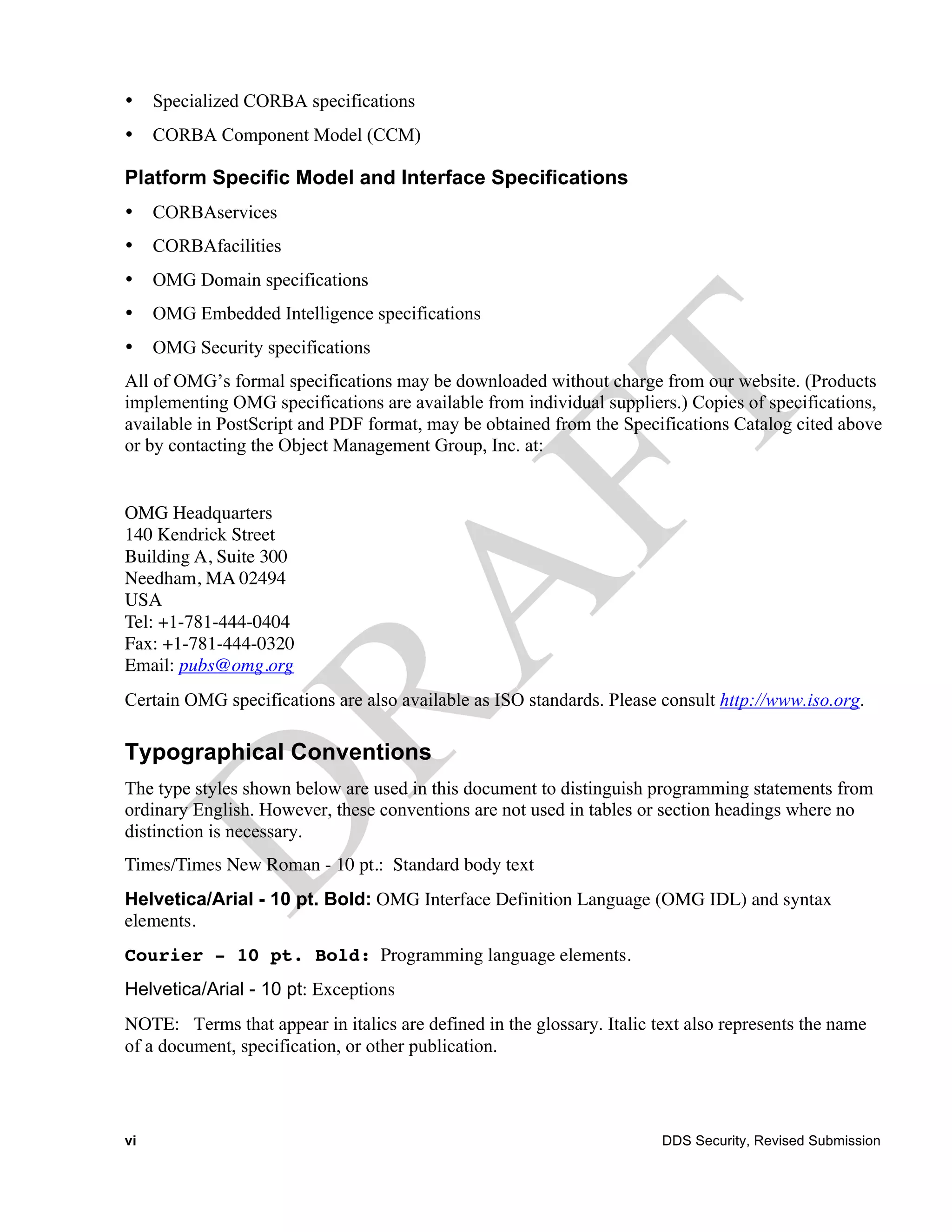 •    Specialized CORBA specifications
•    CORBA Component Model (CCM)

Platform Specific Model and Interface Specifications
•    CORBAservices
•    CORBAfacilities
•    OMG Domain specifications
•    OMG Embedded Intelligence specifications
•    OMG Security specifications
All of OMG’s formal specifications may be downloaded without charge from our website. (Products
implementing OMG specifications are available from individual suppliers.) Copies of specifications,
available in PostScript and PDF format, may be obtained from the Specifications Catalog cited above
or by contacting the Object Management Group, Inc. at:


OMG Headquarters
140 Kendrick Street
Building A, Suite 300
Needham, MA 02494
USA
Tel: +1-781-444-0404
Fax: +1-781-444-0320
Email: pubs@omg.org
Certain OMG specifications are also available as ISO standards. Please consult http://www.iso.org.

Typographical Conventions
The type styles shown below are used in this document to distinguish programming statements from
ordinary English. However, these conventions are not used in tables or section headings where no
distinction is necessary.
Times/Times New Roman - 10 pt.: Standard body text
Helvetica/Arial - 10 pt. Bold: OMG Interface Definition Language (OMG IDL) and syntax
elements.
Courier - 10 pt. Bold: Programming language elements.
Helvetica/Arial - 10 pt: Exceptions
NOTE: Terms that appear in italics are defined in the glossary. Italic text also represents the name
of a document, specification, or other publication.




vi                                                                      DDS Security, Revised Submission
 
