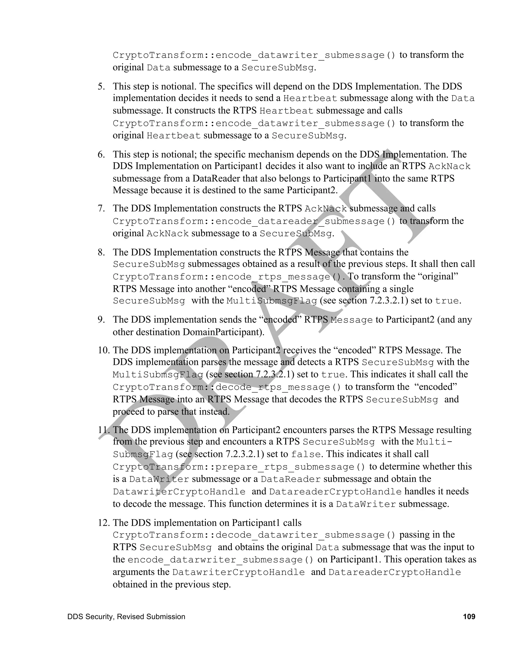 CryptoTransform::encode_datawriter_submessage() to transform the
            original Data submessage to a SecureSubMsg.
        5. This step is notional. The specifics will depend on the DDS Implementation. The DDS
           implementation decides it needs to send a Heartbeat submessage along with the Data
           submessage. It constructs the RTPS Heartbeat submessage and calls
           CryptoTransform::encode_datawriter_submessage() to transform the
           original Heartbeat submessage to a SecureSubMsg.
        6. This step is notional; the specific mechanism depends on the DDS Implementation. The
           DDS Implementation on Participant1 decides it also want to include an RTPS AckNack
           submessage from a DataReader that also belongs to Participant1 into the same RTPS
           Message because it is destined to the same Participant2.
        7. The DDS Implementation constructs the RTPS AckNack submessage and calls
           CryptoTransform::encode_datareader_submessage() to transform the
           original AckNack submessage to a SecureSubMsg.
        8. The DDS Implementation constructs the RTPS Message that contains the
           SecureSubMsg submessages obtained as a result of the previous steps. It shall then call
           CryptoTransform::encode_rtps_message(). To transform the “original”
           RTPS Message into another “encoded” RTPS Message containing a single
           SecureSubMsg with the MultiSubmsgFlag (see section 7.2.3.2.1) set to true.
        9. The DDS implementation sends the “encoded” RTPS Message to Participant2 (and any
           other destination DomainParticipant).
        10. The DDS implementation on Participant2 receives the “encoded” RTPS Message. The
            DDS implementation parses the message and detects a RTPS SecureSubMsg with the
            MultiSubmsgFlag (see section 7.2.3.2.1) set to true. This indicates it shall call the
            CryptoTransform::decode_rtps_message() to transform the “encoded”
            RTPS Message into an RTPS Message that decodes the RTPS SecureSubMsg and
            proceed to parse that instead.
        11. The DDS implementation on Participant2 encounters parses the RTPS Message resulting
            from the previous step and encounters a RTPS SecureSubMsg with the Multi-
            SubmsgFlag (see section 7.2.3.2.1) set to false. This indicates it shall call
            CryptoTransform::prepare_rtps_submessage() to determine whether this
            is a DataWriter submessage or a DataReader submessage and obtain the
            DatawriterCryptoHandle and DatareaderCryptoHandle handles it needs
            to decode the message. This function determines it is a DataWriter submessage.
        12. The DDS implementation on Participant1 calls
            CryptoTransform::decode_datawriter_submessage() passing in the
            RTPS SecureSubMsg and obtains the original Data submessage that was the input to
            the encode_datarwriter_submessage() on Participant1. This operation takes as
            arguments the DatawriterCryptoHandle and DatareaderCryptoHandle
            obtained in the previous step.


DDS Security, Revised Submission                                                               109
 