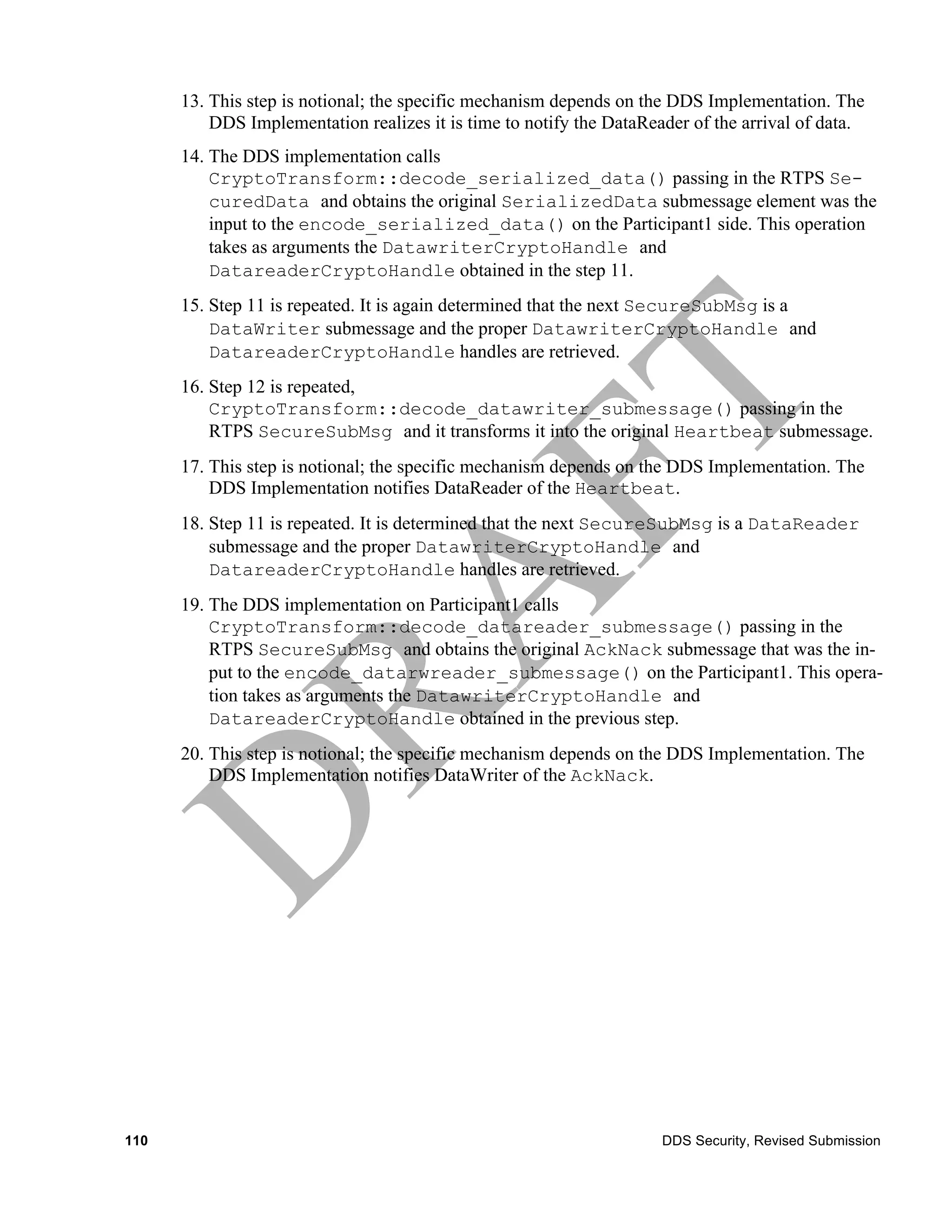 13. This step is notional; the specific mechanism depends on the DDS Implementation. The
          DDS Implementation realizes it is time to notify the DataReader of the arrival of data.
      14. The DDS implementation calls
          CryptoTransform::decode_serialized_data() passing in the RTPS Se-
          curedData and obtains the original SerializedData submessage element was the
          input to the encode_serialized_data() on the Participant1 side. This operation
          takes as arguments the DatawriterCryptoHandle and
          DatareaderCryptoHandle obtained in the step 11.
      15. Step 11 is repeated. It is again determined that the next SecureSubMsg is a
          DataWriter submessage and the proper DatawriterCryptoHandle and
          DatareaderCryptoHandle handles are retrieved.
      16. Step 12 is repeated,
          CryptoTransform::decode_datawriter_submessage() passing in the
          RTPS SecureSubMsg and it transforms it into the original Heartbeat submessage.
      17. This step is notional; the specific mechanism depends on the DDS Implementation. The
          DDS Implementation notifies DataReader of the Heartbeat.
      18. Step 11 is repeated. It is determined that the next SecureSubMsg is a DataReader
          submessage and the proper DatawriterCryptoHandle and
          DatareaderCryptoHandle handles are retrieved.
      19. The DDS implementation on Participant1 calls
          CryptoTransform::decode_datareader_submessage() passing in the
          RTPS SecureSubMsg and obtains the original AckNack submessage that was the in-
          put to the encode_datarwreader_submessage() on the Participant1. This opera-
          tion takes as arguments the DatawriterCryptoHandle and
          DatareaderCryptoHandle obtained in the previous step.
      20. This step is notional; the specific mechanism depends on the DDS Implementation. The
          DDS Implementation notifies DataWriter of the AckNack.




110                                                                   DDS Security, Revised Submission
 