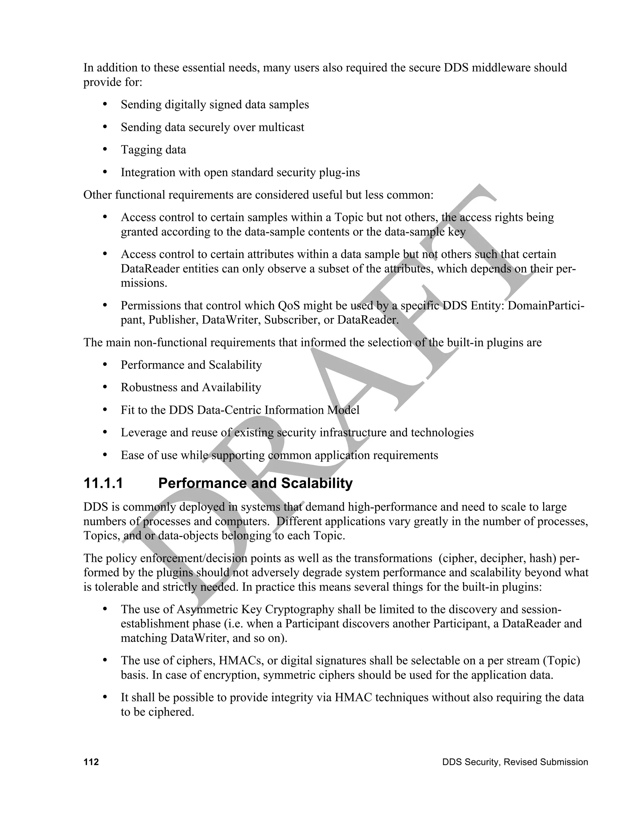 In addition to these essential needs, many users also required the secure DDS middleware should
provide for:
      •   Sending digitally signed data samples
      •   Sending data securely over multicast
      •   Tagging data
      •   Integration with open standard security plug-ins
Other functional requirements are considered useful but less common:
      •   Access control to certain samples within a Topic but not others, the access rights being
          granted according to the data-sample contents or the data-sample key
      •   Access control to certain attributes within a data sample but not others such that certain
          DataReader entities can only observe a subset of the attributes, which depends on their per-
          missions.
      •   Permissions that control which QoS might be used by a specific DDS Entity: DomainPartici-
          pant, Publisher, DataWriter, Subscriber, or DataReader.
The main non-functional requirements that informed the selection of the built-in plugins are
      •   Performance and Scalability
      •   Robustness and Availability
      •   Fit to the DDS Data-Centric Information Model
      •   Leverage and reuse of existing security infrastructure and technologies
      •   Ease of use while supporting common application requirements

11.1.1           Performance and Scalability
DDS is commonly deployed in systems that demand high-performance and need to scale to large
numbers of processes and computers. Different applications vary greatly in the number of processes,
Topics, and or data-objects belonging to each Topic.
The policy enforcement/decision points as well as the transformations (cipher, decipher, hash) per-
formed by the plugins should not adversely degrade system performance and scalability beyond what
is tolerable and strictly needed. In practice this means several things for the built-in plugins:
      •   The use of Asymmetric Key Cryptography shall be limited to the discovery and session-
          establishment phase (i.e. when a Participant discovers another Participant, a DataReader and
          matching DataWriter, and so on).
      •   The use of ciphers, HMACs, or digital signatures shall be selectable on a per stream (Topic)
          basis. In case of encryption, symmetric ciphers should be used for the application data.
      •   It shall be possible to provide integrity via HMAC techniques without also requiring the data
          to be ciphered.


112                                                                        DDS Security, Revised Submission
 