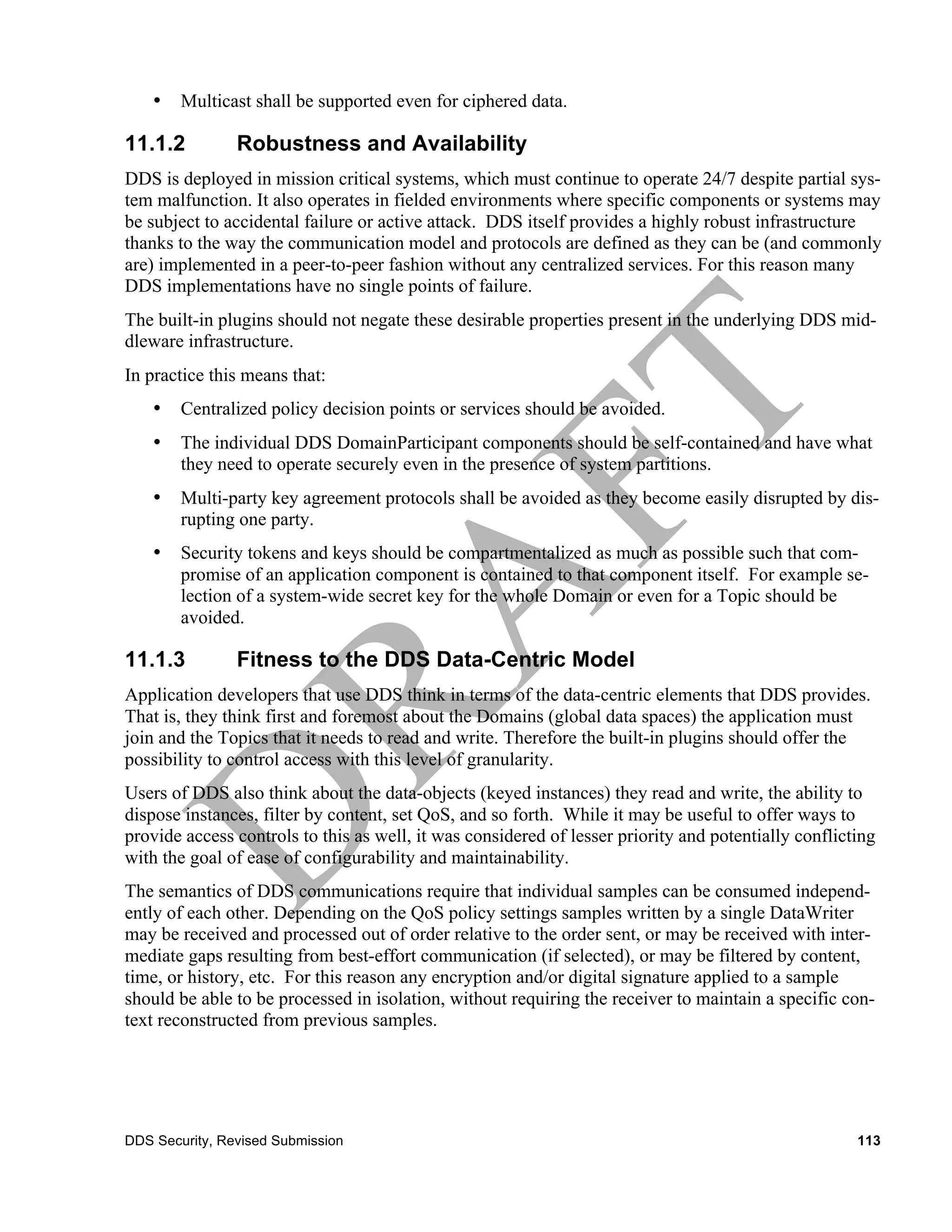 •   Multicast shall be supported even for ciphered data.

11.1.2          Robustness and Availability
DDS is deployed in mission critical systems, which must continue to operate 24/7 despite partial sys-
tem malfunction. It also operates in fielded environments where specific components or systems may
be subject to accidental failure or active attack. DDS itself provides a highly robust infrastructure
thanks to the way the communication model and protocols are defined as they can be (and commonly
are) implemented in a peer-to-peer fashion without any centralized services. For this reason many
DDS implementations have no single points of failure.
The built-in plugins should not negate these desirable properties present in the underlying DDS mid-
dleware infrastructure.
In practice this means that:
    •   Centralized policy decision points or services should be avoided.
    •   The individual DDS DomainParticipant components should be self-contained and have what
        they need to operate securely even in the presence of system partitions.
    •   Multi-party key agreement protocols shall be avoided as they become easily disrupted by dis-
        rupting one party.
    •   Security tokens and keys should be compartmentalized as much as possible such that com-
        promise of an application component is contained to that component itself. For example se-
        lection of a system-wide secret key for the whole Domain or even for a Topic should be
        avoided.

11.1.3          Fitness to the DDS Data-Centric Model
Application developers that use DDS think in terms of the data-centric elements that DDS provides.
That is, they think first and foremost about the Domains (global data spaces) the application must
join and the Topics that it needs to read and write. Therefore the built-in plugins should offer the
possibility to control access with this level of granularity.
Users of DDS also think about the data-objects (keyed instances) they read and write, the ability to
dispose instances, filter by content, set QoS, and so forth. While it may be useful to offer ways to
provide access controls to this as well, it was considered of lesser priority and potentially conflicting
with the goal of ease of configurability and maintainability.
The semantics of DDS communications require that individual samples can be consumed independ-
ently of each other. Depending on the QoS policy settings samples written by a single DataWriter
may be received and processed out of order relative to the order sent, or may be received with inter-
mediate gaps resulting from best-effort communication (if selected), or may be filtered by content,
time, or history, etc. For this reason any encryption and/or digital signature applied to a sample
should be able to be processed in isolation, without requiring the receiver to maintain a specific con-
text reconstructed from previous samples.




DDS Security, Revised Submission                                                                      113
 