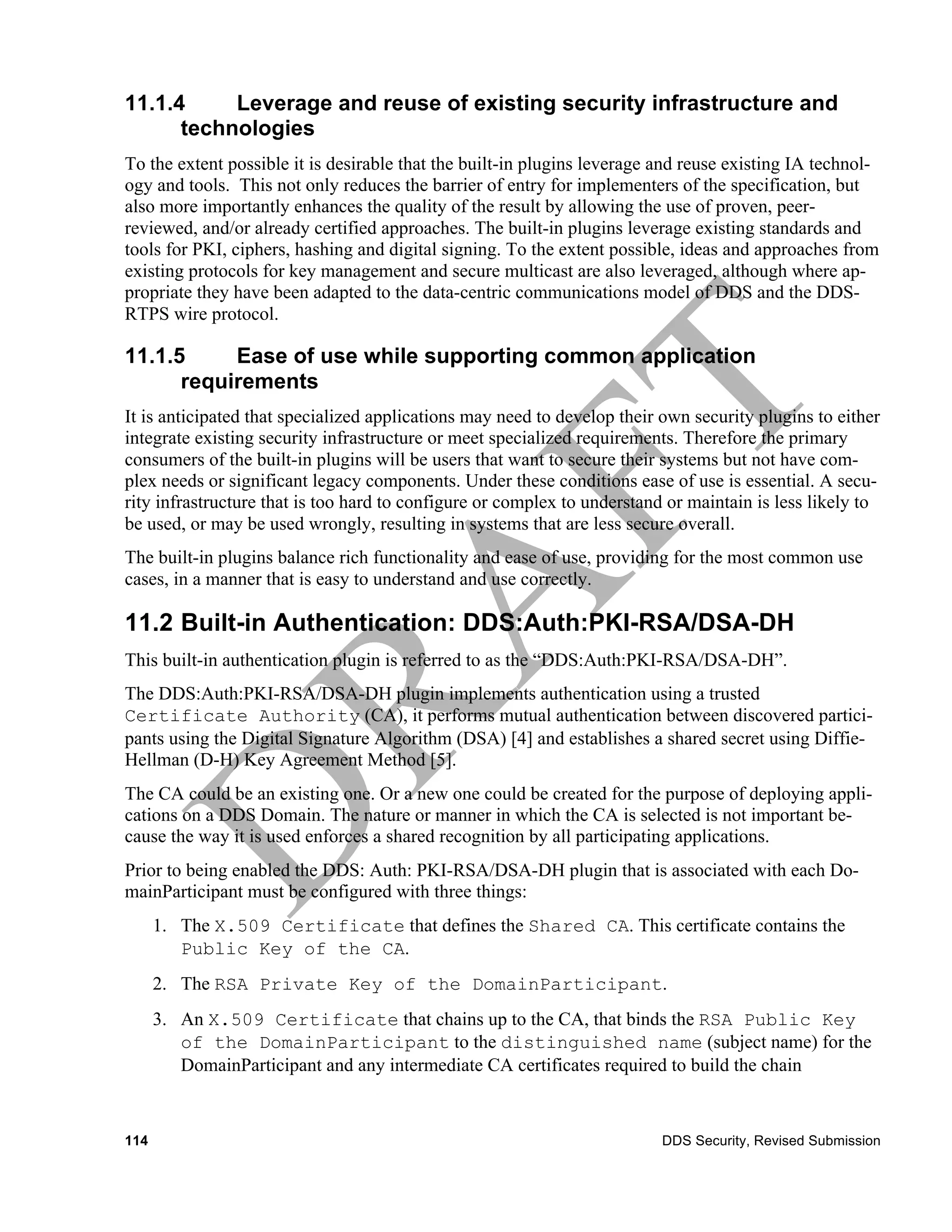 11.1.4     Leverage and reuse of existing security infrastructure and
      technologies
To the extent possible it is desirable that the built-in plugins leverage and reuse existing IA technol-
ogy and tools. This not only reduces the barrier of entry for implementers of the specification, but
also more importantly enhances the quality of the result by allowing the use of proven, peer-
reviewed, and/or already certified approaches. The built-in plugins leverage existing standards and
tools for PKI, ciphers, hashing and digital signing. To the extent possible, ideas and approaches from
existing protocols for key management and secure multicast are also leveraged, although where ap-
propriate they have been adapted to the data-centric communications model of DDS and the DDS-
RTPS wire protocol.

11.1.5     Ease of use while supporting common application
      requirements
It is anticipated that specialized applications may need to develop their own security plugins to either
integrate existing security infrastructure or meet specialized requirements. Therefore the primary
consumers of the built-in plugins will be users that want to secure their systems but not have com-
plex needs or significant legacy components. Under these conditions ease of use is essential. A secu-
rity infrastructure that is too hard to configure or complex to understand or maintain is less likely to
be used, or may be used wrongly, resulting in systems that are less secure overall.
The built-in plugins balance rich functionality and ease of use, providing for the most common use
cases, in a manner that is easy to understand and use correctly.

11.2 Built-in Authentication: DDS:Auth:PKI-RSA/DSA-DH
This built-in authentication plugin is referred to as the “DDS:Auth:PKI-RSA/DSA-DH”.
The DDS:Auth:PKI-RSA/DSA-DH plugin implements authentication using a trusted
Certificate Authority (CA), it performs mutual authentication between discovered partici-
pants using the Digital Signature Algorithm (DSA) [4] and establishes a shared secret using Diffie-
Hellman (D-H) Key Agreement Method [5].
The CA could be an existing one. Or a new one could be created for the purpose of deploying appli-
cations on a DDS Domain. The nature or manner in which the CA is selected is not important be-
cause the way it is used enforces a shared recognition by all participating applications.
Prior to being enabled the DDS: Auth: PKI-RSA/DSA-DH plugin that is associated with each Do-
mainParticipant must be configured with three things:
      1. The X.509 Certificate that defines the Shared CA. This certificate contains the
         Public Key of the CA.
      2. The RSA Private Key of the DomainParticipant.
      3. An X.509 Certificate that chains up to the CA, that binds the RSA Public Key
         of the DomainParticipant to the distinguished name (subject name) for the
         DomainParticipant and any intermediate CA certificates required to build the chain


114                                                                       DDS Security, Revised Submission
 